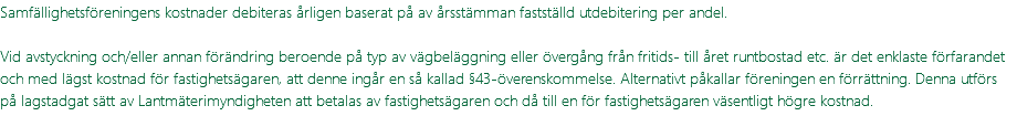 Samfällighetsföreningens kostnader debiteras årligen baserat på av årsstämman fastställd utdebitering per andel. Vid avstyckning och/eller annan förändring beroende på typ av vägbeläggning eller övergång från fritids- till året runtbostad etc. är det enklaste förfarandet och med lägst kostnad för fastighetsägaren, att denne ingår en så kallad §43-överenskommelse. Alternativt påkallar föreningen en förrättning. Denna utförs på lagstadgat sätt av Lantmäterimyndigheten att betalas av fastighetsägaren och då till en för fastighetsägaren väsentligt högre kostnad.