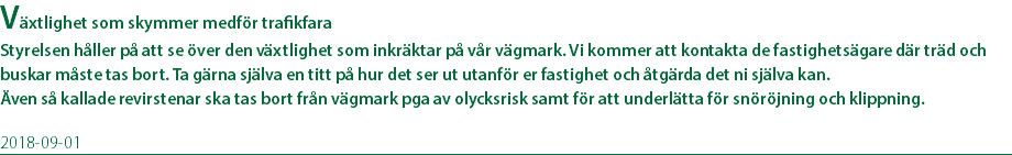 Växtlighet som skymmer medför trafikfara Styrelsen håller på att se över den växtlighet som inkräktar på vår vägmark. Vi kommer att kontakta de fastighetsägare där träd och buskar måste tas bort. Ta gärna själva en titt på hur det ser ut utanför er fastighet och åtgärda det ni själva kan. Även så kallade revirstenar ska tas bort från vägmark pga av olycksrisk samt för att underlätta för snöröjning och klippning. 2018-09-01