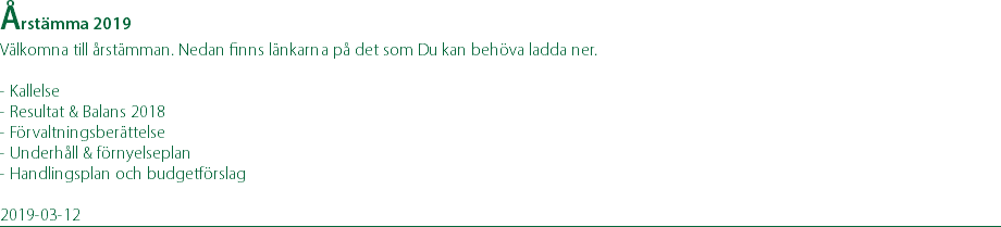 Årstämma 2019 Välkomna till årstämman. Nedan finns länkarna på det som Du kan behöva ladda ner. - Kallelse - Resultat & Balans 2018 - Förvaltningsberättelse - Underhåll & förnyelseplan - Handlingsplan och budgetförslag 2019-03-12