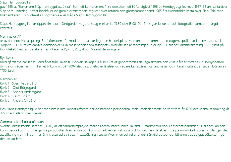 Släps Hembygdsgille gav 1995 ut ”Boken om Släp – en bygd att älska”. Som ett komplement finns dessutom ett häfte utgivet 1996 av Hembygdsgillet med 1927-28 års karta över Släp som underlag. Häftet innehåller de gamla ortsnamnen, register över rotarna och gårdsnamnen samt 1965 års ekonomiska karta över Släp. Tala med bokhandlaren , biblioteket i Kungsbacka eller fråga Släps Hembygdsgille! Släps Hembygdsgille har öppet sin lokal i Särögården varje onsdag mellan kl. 13.30 och 15.00. Där finns gamla kartor och fotografier samt en mängd litteratur! Namnet KYVIK är av fornnordiskt ursprung. Språkforskarna förmodar att här har legat en handelsplats. Man antar att namnet med dagens språkbruk kan översättas till "Köpvik". I 1500-talets danska domböcker, vilka mest handlar om fastighets- överlåtelser, är stavningen "Kiöuigh". I Hallands landsbeskrifning 1729 (finns på biblioteket) beskrivs detaljerat fastigheterna Kyvik 1, 2, 3, 4 och 5 samt deras ägare. Byn Kyvik med gårdarna har legat i området från Dalen till Bockekullevägen. På 1800-talet genomfördes de laga skiftena och vissa gårdar flyttades ut. Bebyggelsen i övriga områden har i sin helhet tillkommit på 1900-talet. Fastighetsöverlåtelser och ägare kan spåras hos lantmäteri och i taxeringslängder sedan början av 1700-talet. Namnen är: Kyvik 1 Sven Helgesgård Kyvik 2 Olof Börjesgård Kyvik 3 Anders Andersgård Kyvik 4 Rasmusgård Kyvik 5 Anders Olsgård Hos Släps Hembygdsgille har man hittills inte kunnat utforska när de nämnda personerna levde, men det torde ha varit före år 1700 och sannolikt omkring år 1650 när Halland blev svenskt. Gammal lokalhistoria på nätet Svensk Lokalhistorisk Databas (SLHD) är ett samarbetsprojekt mellan Kommunförbundet Halland, Riksarkivet/Arkion, Länsarbetsnämnden i Hallands län och Kungsbacka kommun. De gamla protokollen från lands- och kommunarkiven är inskrivna ord för ord i en databas. Titta på www.lokalhistoria.nu. Där går det att söka sig fram till det man är intresserad av i t.ex. fritextsökning i socken/kommun och/eller under särskild tidsperiod. Ett enkelt uppbyggt söksystem gör det lätt att hitta. 