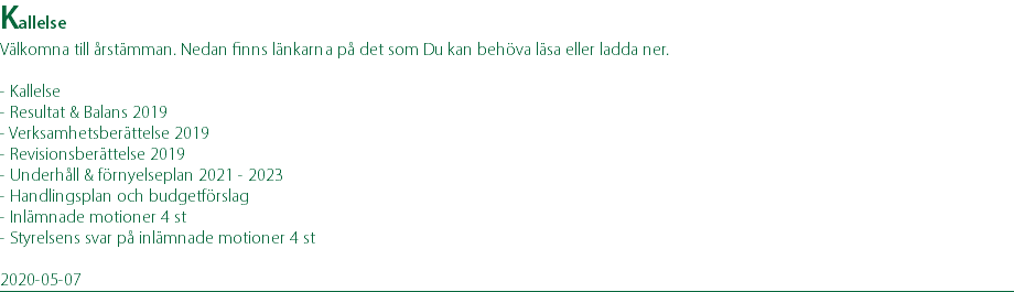 Kallelse Välkomna till årstämman. Nedan finns länkarna på det som Du kan behöva läsa eller ladda ner. - Kallelse - Resultat & Balans 2019 - Verksamhetsberättelse 2019 - Revisionsberättelse 2019 - Underhåll & förnyelseplan 2021 - 2023 - Handlingsplan och budgetförslag - Inlämnade motioner 4 st - Styrelsens svar på inlämnade motioner 4 st 2020-05-07