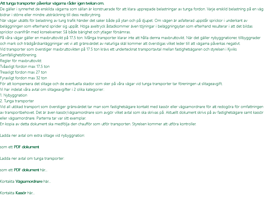 Att tunga transporter påverkar vägarna råder igen tvekan om. De gäller i synnerhet de enskilda vägarna som sällan är konstruerade för att klara upprepade belastningar av tunga fordon. Varje enskild belastning på en väg bidrar i större eller mindre utsträckning till dess nedbrytning. När vägar utsätts för belastning av tung trafik händer det saker både på ytan och på djupet. Om vägen är asfalterad uppstår sprickor i underkant av beläggningen som efterhand sprider sig uppåt. Höga axeltryck åstadkommer även töjningar i beläggningsytan som efterhand resulterar i att det bildas sprickor ovanifrån med konsekvenser. Så både bärighet och ytlager försämras. På våra vägar gäller en maxbruttovikt på 17,5 ton. Många transporter klarar inte att hålla denna maxbruttovikt. När det gäller nybyggnationer, tillbyggnader och mark och trädgårdsanläggningar vet vi att gränsvärdet av naturliga skäl kommer att överstigas vilket leder till att vägarna påverkas negativt. Vid transporter som överstiger maxbruttovikten på 17.5 ton krävs ett undertecknat transportavtal mellan fastighetsägaren och styrelsen i Kyviks Samfällighetsförening. Regler för maxbruttovikt: Tvåaxligt fordon max 17,5 ton Treaxligt fordon max 27 ton Fyraxligt fordon max 32 ton För att kompensera det slitage och de eventuella skador som sker på våra vägar vid tunga transporter tar föreningen ut slitageavgift. Vi har indelat våra avtal om slitageavgifter i 2 olika kategorier: 1. Nybyggnation 2. Tunga transporter Vid all utökad transport som överstiger gränsvärdet tar man som fastighetsägare kontakt med kassör eller vägsamordnare för att redogöra för omfattningen av transportbehovet. Det är även kassör/vägsamordnare som avgör vilket avtal som ska skrivas på. Aktuellt dokument skrivs på av fastighetsägare samt kassör eller vägsamordnare. Parterna tar var sitt exemplar. En kopia av detta dokument ska medfölja den chaufför som utför transporten. Styrelsen kommer att utföra kontroller. Ladda ner avtal om extra slitage vid nybyggnation:  som ett PDF dokument Ladda ner avtal om tunga transporter: som ett PDF dokument här... Kontakta Vägsamordnare här... Kontakta Kassör här... 