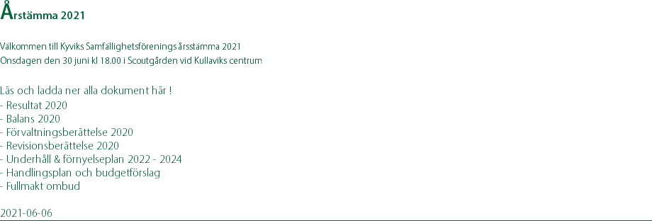 Årstämma 2021 Välkommen till Kyviks Samfällighetsförenings årsstämma 2021 Onsdagen den 30 juni kl 18.00 i Scoutgården vid Kullaviks centrum  Läs och ladda ner alla dokument här ! - Resultat 2020 - Balans 2020 - Förvaltningsberättelse 2020 - Revisionsberättelse 2020 - Underhåll & förnyelseplan 2022 - 2024 - Handlingsplan och budgetförslag - Fullmakt ombud 2021-06-06