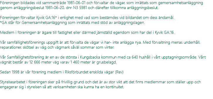 Föreningen bildades vid sammanträde 1981-06-01 och förvaltar de vägar, som inrättats som gemensamhetsanläggning genom anläggningsbeslut 1981-06-20, dnr N3 5981 och därefter tillkomna anläggningsbeslut. Föreningen förvaltar Kyvik GA:16* i enlighet med vad som bestämdes vid bildandet om dess ändamål. *GA står för Gemensamhetsanläggning som inrättats med stöd av anläggningslagen. Medlem i föreningen är ägare till fastighet eller därmed jämställd egendom som har del i Kyvik GA:16. Vår samfällighetsförenings uppgift är att förvalta de vägar vi har- inte anlägga nya. Med förvaltning menas underhåll, reparationer, skötsel av väg och vägmark såväl sommar som vinter. Vår Samfällighetsförening är en av de största i Kungsbacka kommun med ca 640 hushåll i vårt upptagningsområde. Vårt vägnät består av 12 666 meter väg varav 1 460 meter är grusbelagd. Sedan 1998 är vår förening medlem i Riksförbundet enskilda vägar (Rev) Styrelsearbetet i föreningen sker på frivillig grund och det är av stor vikt att det finns medlemmar som ställer upp och engagerar sig i styrelsen så att verksamheten ska kunna ha en kontinuitet. 