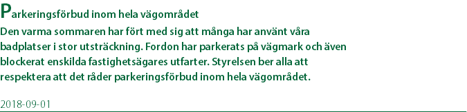 Parkeringsförbud inom hela vägområdet Den varma sommaren har fört med sig att många har använt våra badplatser i stor utsträckning. Fordon har parkerats på vägmark och även blockerat enskilda fastighetsägares utfarter. Styrelsen ber alla att respektera att det råder parkeringsförbud inom hela vägområdet. 2018-09-01