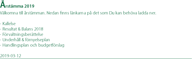 Årstämma 2019 Välkomna till årstämman. Nedan finns länkarna på det som Du kan behöva ladda ner. - Kallelse - Resultat & Balans 2018 - Förvaltningsberättelse - Underhåll & förnyelseplan - Handlingsplan och budgetförslag 2019-03-12