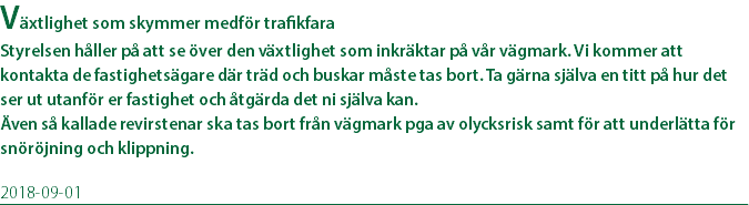 Växtlighet som skymmer medför trafikfara Styrelsen håller på att se över den växtlighet som inkräktar på vår vägmark. Vi kommer att kontakta de fastighetsägare där träd och buskar måste tas bort. Ta gärna själva en titt på hur det ser ut utanför er fastighet och åtgärda det ni själva kan. Även så kallade revirstenar ska tas bort från vägmark pga av olycksrisk samt för att underlätta för snöröjning och klippning. 2018-09-01