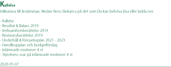 Kallelse Välkomna till årstämman. Nedan finns länkarna på det som Du kan behöva läsa eller ladda ner. - Kallelse - Resultat & Balans 2019 - Verksamhetsberättelse 2019 - Revisionsberättelse 2019 - Underhåll & förnyelseplan 2021 - 2023 - Handlingsplan och budgetförslag - Inlämnade motioner 4 st - Styrelsens svar på inlämnade motioner 4 st 2020-05-07