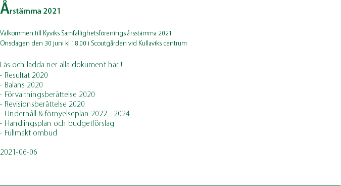 Årstämma 2021 Välkommen till Kyviks Samfällighetsförenings årsstämma 2021 Onsdagen den 30 juni kl 18.00 i Scoutgården vid Kullaviks centrum  Läs och ladda ner alla dokument här ! - Resultat 2020 - Balans 2020 - Förvaltningsberättelse 2020 - Revisionsberättelse 2020 - Underhåll & förnyelseplan 2022 - 2024 - Handlingsplan och budgetförslag - Fullmakt ombud 2021-06-06