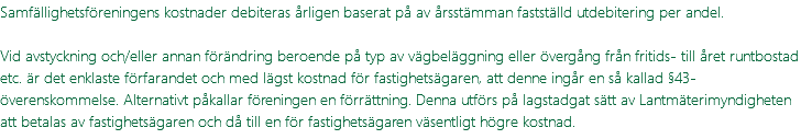 Samfällighetsföreningens kostnader debiteras årligen baserat på av årsstämman fastställd utdebitering per andel. Vid avstyckning och/eller annan förändring beroende på typ av vägbeläggning eller övergång från fritids- till året runtbostad etc. är det enklaste förfarandet och med lägst kostnad för fastighetsägaren, att denne ingår en så kallad §43-överenskommelse. Alternativt påkallar föreningen en förrättning. Denna utförs på lagstadgat sätt av Lantmäterimyndigheten att betalas av fastighetsägaren och då till en för fastighetsägaren väsentligt högre kostnad.