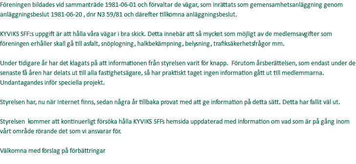 Föreningen bildades vid sammanträde 1981-06-01 och förvaltar de vägar, som inrättats som gemensamhetsanläggning genom anläggningsbeslut 1981-06-20 , dnr N3 59/81 och därefter tillkomna anläggningsbeslut. KYVIKS SFF:s uppgift är att hålla våra vägar i bra skick. Detta innebär att så mycket som möjligt av de medlemsavgifter som föreningen erhåller skall gå till asfalt, snöplogning, halkbekämpning, belysning, trafiksäkerhetsfrågor mm. Under tidigare år har det klagats på att informationen från styrelsen varit för knapp. Förutom årsberättelsen, som endast under de senaste få åren har delats ut till alla fastighetsägare, så har praktiskt taget ingen information gått ut till medlemmarna. Undantagandes inför speciella projekt. Styrelsen har, nu när Internet finns, sedan några år tillbaka provat med att ge information på detta sätt. Detta har fallit väl ut. Styrelsen kommer att kontinuerligt försöka hålla KYVIKS SFFs hemsida uppdaterad med information om vad som är på gång inom vårt område rörande det som vi ansvarar för. Välkomna med förslag på förbättringar 