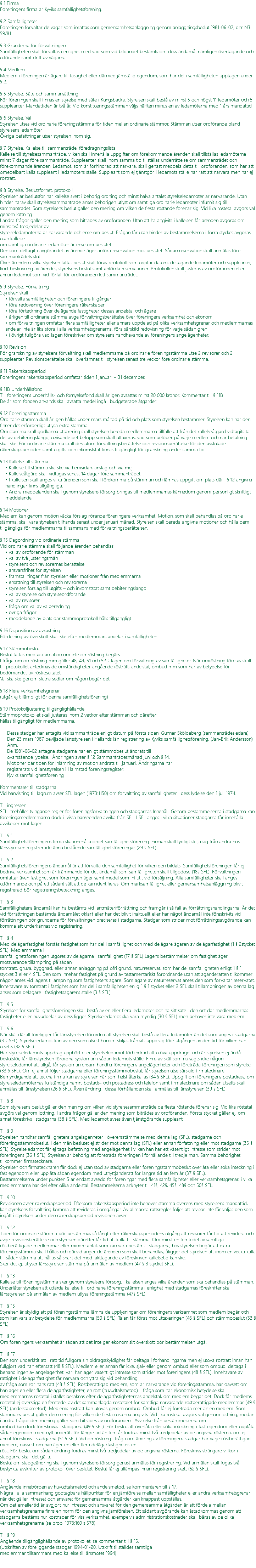 § 1 Firma Föreningens firma är Kyviks samfällighetsförening. § 2 Samfälligheter Föreningen förvaltar de vägar som inrättas som gemensamhetsanläggning genom anläggningsbeslut 1981-06-02, dnr N3 59/81. § 3 Grunderna för förvaltningen Samfälligheten skall förvaltas i enlighet med vad som vid bildandet bestämts om dess ändamål nämligen övertagande och utförande samt drift av vägarna. § 4 Medlem Medlem i föreningen är ägare till fastighet eller därmed jämställd egendom, som har del i samfälligheten upptagen under § 2. § 5 Styrelse, Säte och sammansättning För föreningen skall finnas en styrelse med säte i Kungsbacka. Styrelsen skall bestå av minst 5 och högst 11 ledamöter och 5 suppleanter. Mandattiden är två år. Vid konstitueringsstämman väljs hälften minus en av ledamöterna med 1 års mandattid § 6 Styrelse, Val Styrelsen utses vid ordinarie föreningsstämma för tiden mellan ordinarie stämmor. Stämman utser ordförande bland styrelsens ledamöter. Övriga befattningar utser styrelsen inom sig. § 7 Styrelse, Kallelse till sammanträde, föredragningslista Kallelse till styrelsesammanträde, vilken skall innehålla uppgifter om förekommande ärenden skall tillställas ledamöterna minst 7 dagar före sammanträde. Suppleanter skall inom samma tid tillställas underrättelse om sammanträdet och förekommande ärenden. Ledamot, som är förhindrad att närvara, skall genast meddela detta till ordföranden, som har att omedelbart kalla suppleant i ledamotens ställe. Suppleant som ej tjänstgör i ledamots ställe har rätt att närvara men har ej rösträtt. § 8 Styrelse, Beslutsförhet, protokoll Styrelsen är beslutsför när kallelse skett i behörig ordning och minst halva antalet styrelseledamöter är närvarande. Utan hinder härav skall styrelsesammanträde anses behörigen utlyst om samtliga ordinarie ledamöter infunnit sig till sammanträdet. Som styrelsens beslut gäller den mening om vilken de flesta röstande förenar sig. Vid lika röstetal avgörs val genom lottning. I andra frågor gäller den mening som biträdes av ordföranden. Utan att ha angivits i kallelsen får ärenden avgöras om minst två tredjedelar av styrelseledamöterna är närvarande och ense om beslut. Frågan får utan hinder av bestämmelserna i förra stycket avgöras utan kallelse om samtliga ordinarie ledamöter är ense om beslutet. Den som deltagit i avgörandet av ärende äger anföra reservation mot beslutet. Sådan reservation skall anmälas före sammanträdets slut. Över ärenden i vilka styrelsen fattat beslut skall föras protokoll som upptar datum, deltagande ledamöter och suppleanter, kort beskrivning av ärendet, styrelsens beslut samt anförda reservationer. Protokollen skall justeras av ordföranden eller annan ledamot som vid förfall för ordföranden lett sammanträdet. § 9 Styrelse, Förvaltning Styrelsen skall • förvalta samfälligheten och föreningens tillgångar • föra redovisning över föreningens räkenskaper • föra förteckning över delägande fastigheter, dessas andelstal och ägare • årligen till ordinarie stämma avge förvaltningsberättelse över föreningens verksamhet och ekonomi • om förvaltningen omfattar flera samfälligheter eller annars uppdelad på olika verksamhetsgrenar och medlemmarnas andelar inte är lika stora i alla verksamhetsgrenarna, föra särskild redovisning för varje sådan gren • i övrigt fullgöra vad lagen föreskriver om styrelsens handhavande av föreningens angelägenheter. § 10 Revision För granskning av styrelsens förvaltning skall medlemmarna på ordinarie föreningsstämma utse 2 revisorer och 2 suppleanter. Revisionsberättelse skall överlämnas till styrelsen senast tre veckor före ordinarie stämma. § 11 Räkenskapsperiod Föreningens räkenskapsperiod omfattar tiden 1 januari – 31 december. § 11B Underhållsfond Till föreningens underhålls- och förnyelsefond skall årligen avsättas minst 20 000 kronor. Kommentar till § 11B De år som fonden används skall avsatta medel ingå i budgeterade åtgärder. § 12 Föreningsstämma Ordinarie stämma skall årligen hållas under mars månad på tid och plats som styrelsen bestämmer. Styrelsen kan när den finner det erforderligt utlysa extra stämma. Om stämma skall godkänna uttaxering skall styrelsen bereda medlemmarna tillfälle att från det kallelseåtgärd vidtagits ta del av debiteringslängd, utvisande det belopp som skall uttaxeras, vad som belöper på varje medlem och när betalning skall ske. För ordinarie stämma skall dessutom förvaltningsberättelse och revisionsberättelse för den avslutade räkenskapsperioden samt utgifts-och inkomststat finnas tillgängligt för granskning under samma tid. § 13 Kallelse till stämma • Kallelse till stämma ska ske via hemsidan, anslag och via mejl • Kallelseåtgärd skall vidtagas senast 14 dagar före sammanträdet • I kallelsen skall anges vilka ärenden som skall förekomma på stämman och lämnas uppgift om plats där i § 12 angivna handlingar finns tillgängliga. • Andra meddelanden skall genom styrelsens försorg bringas till medlemmarnas kännedom genom personligt skriftligt meddelande. § 14 Motioner Medlem kan genom motion väcka förslag rörande föreningens verksamhet. Motion, som skall behandlas på ordinarie stämma, skall vara styrelsen tillhanda senast under januari månad. Styrelsen skall bereda angivna motioner och hålla dem tillgängliga för medlemmarna tillsammans med förvaltningsberättelsen. § 15 Dagordning vid ordinarie stämma Vid ordinarie stämma skall följande ärenden behandlas: • val av ordförande för stämman • val av två justeringsmän • styrelsens och revisorernas berättelse • ansvarsfrihet för styrelsen • framställningar från styrelsen eller motioner från medlemmarna • ersättning till styrelsen och revisorerna • styrelsen förslag till utgifts – och inkomststat samt debiteringslängd • val av styrelse och styrelseordförande • val av revisorer • fråga om val av valberedning • övriga frågor • meddelande av plats där stämmoprotokoll hålls tillgängligt § 16 Disposition av avkastning Fördelning av överskott skall ske efter medlemmars andelar i samfälligheten. § 17 Stämmobeslut Beslut fattas med acklamation om inte omröstning begärs. I fråga om omröstning mm gäller 48, 49, 51 och 52 § lagen om förvaltning av samfälligheter. När omröstning företas skall till protokollet antecknas de omständigheter angående rösträtt, andelstal, ombud mm som har av betydelse för bedömandet av röstresultatet. Val ska ske genom slutna sedlar om någon begär det. § 18 Flera verksamhetsgrenar (utgår, ej tillämpligt för denna samfällighetsförening) § 19 Protokolljustering tillgänglighållande Stämmoprotokollet skall justeras inom 2 veckor efter stämman och därefter hållas tillgängligt för medlemmarna. Dessa stadgar har antagits vid sammanträde enligt datum på första sidan. Gunnar Sköldeberg (sammanträdesledare) Den 23 mars 1987 beviljade länsstyrelsen i Hallands län registrering av Kyviks samfällighetsförening. (Jan-Erik Andersson) Anm. De 1981-06-02 antagna stadgarna har enligt stämmobeslut ändrats till ovanstående lydelse. Ändringen avser § 12 Sammanträdesmånad juni och § 14. Motioner där tiden för inlämning av motion ändrats till januari. Ändringarna har registrerats vid länsstyrelsen i Halmstad föreningsregister. Kyviks samfällighetsförening Kommentarer till stadgarna Vid hänvisning till lagrum avser SFL lagen (1973:1150) om förvaltning av samfälligheter i dess lydelse den 1 juli 1974. Till ingressen SFL innehåller tvingande regler för föreningsförvaltningen och stadgarnas Innehåll. Genom bestämmelserna i stadgarna kan föreningsmedlemmarna dock i vissa hänseenden avvika från SFL. I SFL anges i vilka situationer stadgarna får innehålla avvikelser mot lagen. Till § 1 Samfällighetsföreningens firma ska innehålla ordet samfällighetsförening. Firman skall tydligt skilja sig från andra hos länsstyrelsen registrerade ännu bestående samfällighetsföreningar (29 § SFL) Till § 2 Samfällighetsföreningens ändamål är att förvalta den samfällighet för vilken den bildats. Samfällighetsföreningen får ej bedriva verksamhet som är främmande för det ändamål som samfälligheten skall tillgodose (18§ SFL). Förvaltningen omfattar även fastighet som föreningen äger samt medel som influtit vid försäljning. Alla samfälligheter skall anges uttömmande och på ett sådant sätt att de kan identifieras. Om marksamfällighet eller gemensamhetsanläggning blivit registrerad bör registreringsbeteckning anges. Till § 3 Samfällighetens ändamål kan ha bestämts vid lantmäteriförrättning och framgår i så fall av förrättningshandlingarna. Är det vid förrättningen bestämda ändamålet oklart eller har det blivit inaktuellt eller har något ändamål inte föreskrivits vid förrättningen bör grunderna för förvaltningen preciseras i stadgarna. Stadgar som strider mot förrättningsavgörande kan komma att underkännas vid registrering. Till § 4 Med delägarfastighet förstås fastighet som har del i samfällighet och med delägare ägaren av delägarfastighet (1 § 2stycket SFL). Medlemmarna i samfällighetsföreningen utgöres av delägarna i samfällighet (17 § SFL) Lagens bestämmelser om fastighet äger motsvarande tillämpning på sådan tomträtt, gruva, byggnad, eller annan anläggning på ofri grund, naturreservat, som har del samfälligheten enligt 1 § 1 stycket 3 eller 4 SFL. Den som innehar fastighet på grund av testamentariskt förordnande utan att äganderätten tillkommer någon anses vid lagens tillämpning som fastighetens ägare. Som ägare av naturreservat anses den som förvaltar reservatet. Innehavare av tomträtt i fastighet som har del i samfälligheten enlig 1 § 1 stycket eller 2 SFL skall tillämpningen av denna lag anses som delägare i fastighetsägarens ställe (3 § SFL). Till § 5 Styrelsen för samfällighetsföreningen skall bestå av en eller flera ledamöter och ha sitt säte i den ort där medlemmarnas fastigheter eller huvuddelar av dess ligger. Styrelseledamot ska vara myndig (30 § SFL) men behöver inte vara medlem. Till § 6 När skäl därtill föreligger får länsstyrelsen förordna att styrelsen skall bestå av flera ledamöter än det som anges i stadgarna (3 § SFL). Styrelseledamot kan av den som utsett honom skiljas från sitt uppdrag före utgången av den tid för vilken han utsetts (32 § SFL). Har styrelseledamots uppdrag upphört eller styrelseledamot förhindrad att utöva uppdraget och är styrelsen ej ändå beslutsför, får länsstyrelsen förordna syssloman i sådan ledamots ställe. Finns av skäl som nu sagts icke någon styrelseledamot att tillgå, får syssloman ensam handha föreningens angelägenheter och företräda föreningen som styrelse (33 § SFL). Om ej annat följer stadgarna eller föreningsstämmobeslut, får styrelsen utse särskild firmatecknare. Bemyndigande att teckna firma kan av styrelsen när som helst återkallas (34 § SFL). Uppgift om föreningens postadress, om styrelseledamöternas fullständiga namn, bostads- och postadress och telefon samt firmatecknare om sådan utsetts skall anmälas till länsstyrelsen (26 § SFL). Även ändring i dessa förhållanden skall anmälas till länsstyrelsen (39 § SFL). Till § 8 Som styrelsens beslut gäller den mening om vilken vid styrelsesammanträde de flesta röstande förenar sig. Vid lika röstetal avgörs val genom lottning. I andra frågor gäller den mening som biträdes av ordföranden. Första stycket gäller ej, om annat föreskrivs i stadgarna (38 § SFL). Med ledamot avses även tjänstgörande suppleant. Till § 9 Styrelsen handhar samfällighetens angelägenheter i överensstämmelse med denna lag (SFL), stadgarna och föreningsstämmobeslut, i den mån beslutet ej strider mot denna lag (SFL) eller annan författning eller mot stadgarna (35 § SFL). Styrelseledamot får ej taga befattning med angelägenhet i vilken han har ett väsentligt intresse som strider mot föreningens (36 § SFL). Styrelsen är behörig att företräda föreningen i förhållande till tredje man. Samma behörighet tillkommer firmatecknare. Styrelsen och firmatecknaren får dock ej utan stöd av stadgarna eller föreningsstämmobeslut överlåta eller söka inteckning i fast egendom eller upplåta sådan egendom med utnyttjanderätt för längre tid än fem år (37 § SFL). Bestämmelserna under punkten 5 är endast avsedd för föreningar med flera samfälligheter eller verksamhetsgrenar, i vilka medlemmarna har del efter olika andelstal. Bestämmelserna anknyter till 41§, 42§, 45§, 48§ och 50§ SFL. Till § 10 Revisionen avser räkenskapsperiod. Eftersom räkenskapsperiod inte behöver stämma överens med styrelsens mandattid, kan styrelsens förvaltning komma att revideras i omgångar. Av allmänna rättsregler följer att revisor inte får väljas den som ingått i styrelsen under den räkenskapsperiod revisionen avser. Till § 12 Tiden för ordinarie stämma bör bestämmas så långt efter räkenskapsperiodens utgång att revisorer får tid att revidera och avge revisionsberättelse och styrelsen därefter får tid att kalla till stämma. Om minst en femtedel av samtliga röstberättigade medlemmar eller mindre antal, som kan vara bestämt i stadgarna, hos styrelsen begär att extra föreningsstämma skall hållas och därvid anger de ärenden som skall behandlas, åligger det styrelsen att inom en vecka kalla till sådan stämma att hållas så snart det med iakttagande av föreskriven kallelsetid kan ske. Sker det ej, utlyser länsstyrelsen stämma på anmälan av medlem (47 § 3 stycket SFL). Till § 13 Kallelse till föreningsstämma sker genom styrelsens försorg. I kallelsen anges vilka ärenden som ska behandlas på stämman. Underlåter styrelsen att utfärda kallelse till ordinarie föreningsstämma i enlighet med stadgarnas föreskrifter skall länsstyrelsen på anmälan av medlem utlysa föreningsstämma (47§ SFL). Till § 15 Styrelsen är skyldig att på föreningsstämma lämna de upplysningar om föreningens verksamhet som medlem begär och som kan vara av betydelse för medlemmarna (50 § SFL). Talan får föras mot uttaxeringen (46 § SFL) och stämmobeslut (53 § SFL). Till § 16 Om föreningens verksamhet är sådan att det inte ger ekonomiskt överskott bör bestämmelsen utgå. Till § 17 Den som underlåtit att i rätt tid fullgöra sin bidragsskyldighet får deltaga i förhandlingarna men ej utöva rösträtt innan han fullgjort vad han eftersatt (48 § SFL). Medlem eller annan får icke, själv eller genom ombud eller som ombud, deltaga i behandlingen av angelägenhet, vari han äger väsentligt intresse som strider mot föreningens (48 § SFL). Innehavare av rättighet i delägarfastighet får närvara och yttra sig vid behandling av fråga som rör hans rätt (48 § SFL). Röstberättigad medlem, som är närvarande vid föreningsstämma, har oavsett om han äger en eller flera delägarfastigheter, en röst (huvudtalsmetod). I fråga som har ekonomisk betydelse skall medlemmarnas röstetal i stället beräknas efter delägarfastigheternas andelstal, om medlem begär det. Dock får medlems röstetal ej överstiga en femtedel av det sammanlagda röstetalet för samtliga närvarande röstberättigade medlemmar (49 § SFL) (andelstalsmetod). Medlems rösträtt kan utövas genom ombud. Ombud får ej företräda mer än en medlem. Som stämmans beslut gäller den mening för vilken de flesta rösterna angivits. Vid lika röstetal avgörs val genom lottning, medan i andra frågor den mening gäller som biträdes av ordföranden. Avvikelse från bestämmelserna om ombud kan dock föreskrivas i stadgarna (49 § SFL). För beslut att överlåta eller söka inteckning i fast egendom eller upplåta sådan egendom med nyttjanderätt för längre tid än fem år fordras minst två tredjedelar av de angivna rösterna, om ej annat föreskrivs i stadgarna (51 § SFL). Vid omröstning i fråga om ändring av föreningens stadgar har varje röstberättigad medlem, oavsett om han äger en eller flera delägarfastigheter, en röst. För beslut om sådan ändring fordras minst två tredjedelar av de angivna rösterna. Föreskrivs strängare villkor i stadgarna skall det gälla. Beslut om stadgeändring skall genom styrelsens försorg genast anmälas för registrering. Vid anmälan skall fogas två bestyrkta avskrifter av protokoll över beslutet. Beslut får ej tillämpas innan registrering skett (52 § SFL). Till § 18 Angående innebörden av huvudtalsmetod och andelsmetod, se kommentaren till § 17. Några i alla sammanhang godtagbara hållpunkter för en jämförelse mellan samfälligheter eller andra verksamhetsgrenar när det gäller intresset och ansvaret för gemensamma åtgärder kan knappast uppställas. Om det emellertid är avgjort hur intresset och ansvaret för den gemensamma åtgärden är att fördela mellan verksamhetsgrenarna finns en norm för den angivna jämförelsen. Ett sådant avgörande kan åstadkommas genom att i stadgarna bestäms hur kostnader för viss verksamhet, exempelvis administrationskostnader, skall bäras av de olika verksamhetsgrenarna (se prop. 1973:160 s 578). Till § 19 Angående tillgänglighållande av protokollet, se kommentar till § 15. (Utskriften av föreliggande stadgar 1994-01-20. Utskrift tillställdes samtliga medlemmar tillsammans med kallelse till årsmötet 1994) 