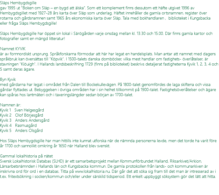 Släps Hembygdsgille gav 1995 ut ”Boken om Släp – en bygd att älska”. Som ett komplement finns dessutom ett häfte utgivet 1996 av Hembygdsgillet med 1927-28 års karta över Släp som underlag. Häftet innehåller de gamla ortsnamnen, register över rotarna och gårdsnamnen samt 1965 års ekonomiska karta över Släp. Tala med bokhandlaren , biblioteket i Kungsbacka eller fråga Släps Hembygdsgille! Släps Hembygdsgille har öppet sin lokal i Särögården varje onsdag mellan kl. 13.30 och 15.00. Där finns gamla kartor och fotografier samt en mängd litteratur! Namnet KYVIK är av fornnordiskt ursprung. Språkforskarna förmodar att här har legat en handelsplats. Man antar att namnet med dagens språkbruk kan översättas till "Köpvik". I 1500-talets danska domböcker, vilka mest handlar om fastighets- överlåtelser, är stavningen "Kiöuigh". I Hallands landsbeskrifning 1729 (finns på biblioteket) beskrivs detaljerat fastigheterna Kyvik 1, 2, 3, 4 och 5 samt deras ägare. Byn Kyvik med gårdarna har legat i området från Dalen till Bockekullevägen. På 1800-talet genomfördes de laga skiftena och vissa gårdar flyttades ut. Bebyggelsen i övriga områden har i sin helhet tillkommit på 1900-talet. Fastighetsöverlåtelser och ägare kan spåras hos lantmäteri och i taxeringslängder sedan början av 1700-talet. Namnen är: Kyvik 1 Sven Helgesgård Kyvik 2 Olof Börjesgård Kyvik 3 Anders Andersgård Kyvik 4 Rasmusgård Kyvik 5 Anders Olsgård Hos Släps Hembygdsgille har man hittills inte kunnat utforska när de nämnda personerna levde, men det torde ha varit före år 1700 och sannolikt omkring år 1650 när Halland blev svenskt. Gammal lokalhistoria på nätet Svensk Lokalhistorisk Databas (SLHD) är ett samarbetsprojekt mellan Kommunförbundet Halland, Riksarkivet/Arkion, Länsarbetsnämnden i Hallands län och Kungsbacka kommun. De gamla protokollen från lands- och kommunarkiven är inskrivna ord för ord i en databas. Titta på www.lokalhistoria.nu. Där går det att söka sig fram till det man är intresserad av i t.ex. fritextsökning i socken/kommun och/eller under särskild tidsperiod. Ett enkelt uppbyggt söksystem gör det lätt att hitta. 