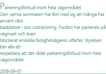 Parkeringsförbud inom hela vägområdet Den varma sommaren har fört med sig att många har använt våra badplatser i stor utsträckning. Fordon har parkerats på vägmark och även blockerat enskilda fastighetsägares utfarter. Styrelsen ber alla att respektera att det råder parkeringsförbud inom hela vägområdet. 2018-09-01