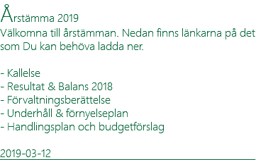 Årstämma 2019 Välkomna till årstämman. Nedan finns länkarna på det som Du kan behöva ladda ner. - Kallelse - Resultat & Balans 2018 - Förvaltningsberättelse - Underhåll & förnyelseplan - Handlingsplan och budgetförslag 2019-03-12