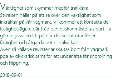 Växtlighet som skymmer medför trafikfara Styrelsen håller på att se över den växtlighet som inkräktar på vår vägmark. Vi kommer att kontakta de fastighetsägare där träd och buskar måste tas bort. Ta gärna själva en titt på hur det ser ut utanför er fastighet och åtgärda det ni själva kan. Även så kallade revirstenar ska tas bort från vägmark pga av olycksrisk samt för att underlätta för snöröjning och klippning. 2018-09-01