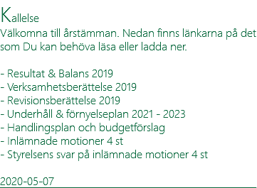 Kallelse Välkomna till årstämman. Nedan finns länkarna på det som Du kan behöva läsa eller ladda ner. - Resultat & Balans 2019 - Verksamhetsberättelse 2019 - Revisionsberättelse 2019 - Underhåll & förnyelseplan 2021 - 2023 - Handlingsplan och budgetförslag - Inlämnade motioner 4 st - Styrelsens svar på inlämnade motioner 4 st 2020-05-07