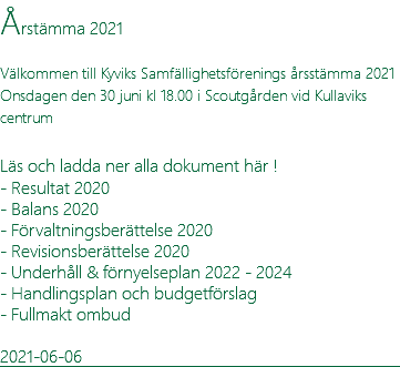 Årstämma 2021 Välkommen till Kyviks Samfällighetsförenings årsstämma 2021 Onsdagen den 30 juni kl 18.00 i Scoutgården vid Kullaviks centrum  Läs och ladda ner alla dokument här ! - Resultat 2020 - Balans 2020 - Förvaltningsberättelse 2020 - Revisionsberättelse 2020 - Underhåll & förnyelseplan 2022 - 2024 - Handlingsplan och budgetförslag - Fullmakt ombud 2021-06-06