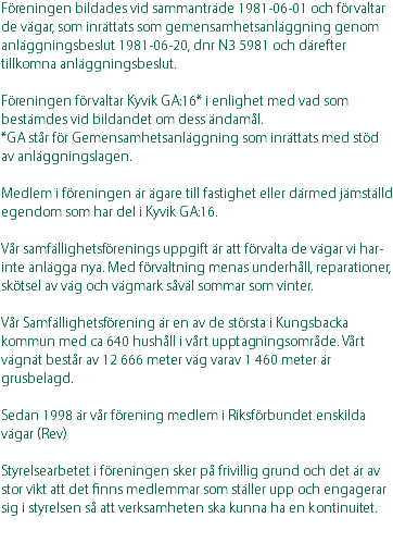 Föreningen bildades vid sammanträde 1981-06-01 och förvaltar de vägar, som inrättats som gemensamhetsanläggning genom anläggningsbeslut 1981-06-20, dnr N3 5981 och därefter tillkomna anläggningsbeslut. Föreningen förvaltar Kyvik GA:16* i enlighet med vad som bestämdes vid bildandet om dess ändamål. *GA står för Gemensamhetsanläggning som inrättats med stöd av anläggningslagen. Medlem i föreningen är ägare till fastighet eller därmed jämställd egendom som har del i Kyvik GA:16. Vår samfällighetsförenings uppgift är att förvalta de vägar vi har- inte anlägga nya. Med förvaltning menas underhåll, reparationer, skötsel av väg och vägmark såväl sommar som vinter. Vår Samfällighetsförening är en av de största i Kungsbacka kommun med ca 640 hushåll i vårt upptagningsområde. Vårt vägnät består av 12 666 meter väg varav 1 460 meter är grusbelagd. Sedan 1998 är vår förening medlem i Riksförbundet enskilda vägar (Rev) Styrelsearbetet i föreningen sker på frivillig grund och det är av stor vikt att det finns medlemmar som ställer upp och engagerar sig i styrelsen så att verksamheten ska kunna ha en kontinuitet. 