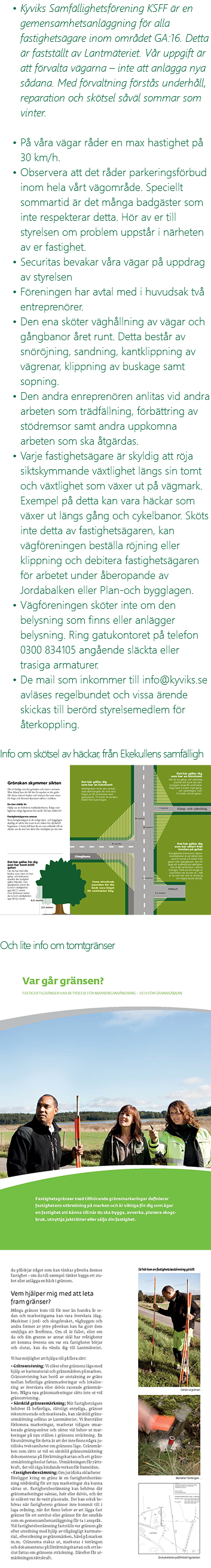 Kyviks Samfällighetsförening KSFF är en gemensamhetsanläggning för alla fastighetsägare inom området GA:16. Detta är fastställt av Lantmäteriet. Vår uppgift är att förvalta vägarna – inte att anlägga nya sådana. Med förvaltning förstås underhåll, reparation och skötsel såväl sommar som vinter. På våra vägar råder en max hastighet på 30 km/h. Observera att det råder parkeringsförbud inom hela vårt vägområde. Speciellt sommartid är det många badgäster som inte respekterar detta. Hör av er till styrelsen om problem uppstår i närheten av er fastighet. Securitas bevakar våra vägar på uppdrag av styrelsen Föreningen har avtal med i huvudsak två entreprenörer. Den ena sköter väghållning av vägar och gångbanor året runt. Detta består av snöröjning, sandning, kantklippning av vägrenar, klippning av buskage samt sopning. Den andra enreprenören anlitas vid andra arbeten som trädfällning, förbättring av stödremsor samt andra uppkomna arbeten som ska åtgärdas. Varje fastighetsägare är skyldig att röja siktskymmande växtlighet längs sin tomt och växtlighet som växer ut på vägmark. Exempel på detta kan vara häckar som växer ut längs gång och cykelbanor. Sköts inte detta av fastighetsägaren, kan vägföreningen beställa röjning eller klippning och debitera fastighetsägaren för arbetet under åberopande av Jordabalken eller Plan-och bygglagen. Vägföreningen sköter inte om den belysning som finns eller anlägger belysning. Ring gatukontoret på telefon 0300 834105 angående släckta eller trasiga armaturer. De mail som inkommer till info@kyviks.se avläses regelbundet och vissa ärende skickas till berörd styrelsemedlem för återkoppling. Info om skötsel av häckar, från Ekekullens samfälligh ﷯ Och lite info om tomtgränser ﷯ ﷯