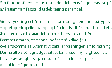 Samfällighetsföreningens kostnader debiteras årligen baserat på av årsstämman fastställd utdebitering per andel. Vid avstyckning och/eller annan förändring beroende på typ av vägbeläggning eller övergång från fritids- till året runtbostad etc. är det enklaste förfarandet och med lägst kostnad för fastighetsägaren, att denne ingår en så kallad §43-överenskommelse. Alternativt påkallar föreningen en förrättning. Denna utförs på lagstadgat sätt av Lantmäterimyndigheten att betalas av fastighetsägaren och då till en för fastighetsägaren väsentligt högre kostnad.