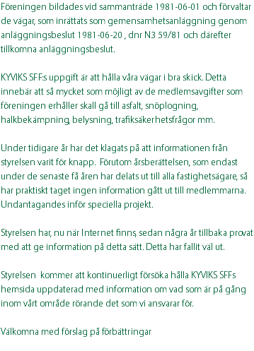 Föreningen bildades vid sammanträde 1981-06-01 och förvaltar de vägar, som inrättats som gemensamhetsanläggning genom anläggningsbeslut 1981-06-20 , dnr N3 59/81 och därefter tillkomna anläggningsbeslut. KYVIKS SFF:s uppgift är att hålla våra vägar i bra skick. Detta innebär att så mycket som möjligt av de medlemsavgifter som föreningen erhåller skall gå till asfalt, snöplogning, halkbekämpning, belysning, trafiksäkerhetsfrågor mm. Under tidigare år har det klagats på att informationen från styrelsen varit för knapp. Förutom årsberättelsen, som endast under de senaste få åren har delats ut till alla fastighetsägare, så har praktiskt taget ingen information gått ut till medlemmarna. Undantagandes inför speciella projekt. Styrelsen har, nu när Internet finns, sedan några år tillbaka provat med att ge information på detta sätt. Detta har fallit väl ut. Styrelsen kommer att kontinuerligt försöka hålla KYVIKS SFFs hemsida uppdaterad med information om vad som är på gång inom vårt område rörande det som vi ansvarar för. Välkomna med förslag på förbättringar 