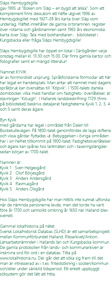 Släps Hembygdsgille gav 1995 ut ”Boken om Släp – en bygd att älska”. Som ett komplement finns dessutom ett häfte utgivet 1996 av Hembygdsgillet med 1927-28 års karta över Släp som underlag. Häftet innehåller de gamla ortsnamnen, register över rotarna och gårdsnamnen samt 1965 års ekonomiska karta över Släp. Tala med bokhandlaren , biblioteket i Kungsbacka eller fråga Släps Hembygdsgille! Släps Hembygdsgille har öppet sin lokal i Särögården varje onsdag mellan kl. 13.30 och 15.00. Där finns gamla kartor och fotografier samt en mängd litteratur! Namnet KYVIK är av fornnordiskt ursprung. Språkforskarna förmodar att här har legat en handelsplats. Man antar att namnet med dagens språkbruk kan översättas till "Köpvik". I 1500-talets danska domböcker, vilka mest handlar om fastighets- överlåtelser, är stavningen "Kiöuigh". I Hallands landsbeskrifning 1729 (finns på biblioteket) beskrivs detaljerat fastigheterna Kyvik 1, 2, 3, 4 och 5 samt deras ägare. Byn Kyvik med gårdarna har legat i området från Dalen till Bockekullevägen. På 1800-talet genomfördes de laga skiftena och vissa gårdar flyttades ut. Bebyggelsen i övriga områden har i sin helhet tillkommit på 1900-talet. Fastighetsöverlåtelser och ägare kan spåras hos lantmäteri och i taxeringslängder sedan början av 1700-talet. Namnen är: Kyvik 1 Sven Helgesgård Kyvik 2 Olof Börjesgård Kyvik 3 Anders Andersgård Kyvik 4 Rasmusgård Kyvik 5 Anders Olsgård Hos Släps Hembygdsgille har man hittills inte kunnat utforska när de nämnda personerna levde, men det torde ha varit före år 1700 och sannolikt omkring år 1650 när Halland blev svenskt. Gammal lokalhistoria på nätet Svensk Lokalhistorisk Databas (SLHD) är ett samarbetsprojekt mellan Kommunförbundet Halland, Riksarkivet/Arkion, Länsarbetsnämnden i Hallands län och Kungsbacka kommun. De gamla protokollen från lands- och kommunarkiven är inskrivna ord för ord i en databas. Titta på www.lokalhistoria.nu. Där går det att söka sig fram till det man är intresserad av i t.ex. fritextsökning i socken/kommun och/eller under särskild tidsperiod. Ett enkelt uppbyggt söksystem gör det lätt att hitta. 