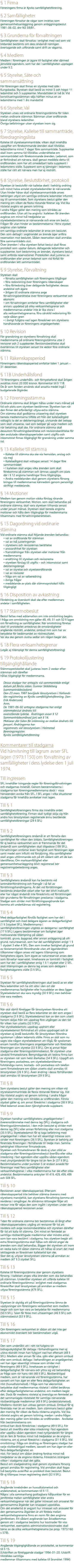 § 1 Firma Föreningens firma är Kyviks samfällighetsförening. § 2 Samfälligheter Föreningen förvaltar de vägar som inrättas som gemensamhetsanläggning genom anläggningsbeslut 1981-06-02, dnr N3 59/81. § 3 Grunderna för förvaltningen Samfälligheten skall förvaltas i enlighet med vad som vid bildandet bestämts om dess ändamål nämligen övertagande och utförande samt drift av vägarna. § 4 Medlem Medlem i föreningen är ägare till fastighet eller därmed jämställd egendom, som har del i samfälligheten upptagen under § 2. § 5 Styrelse, Säte och sammansättning För föreningen skall finnas en styrelse med säte i Kungsbacka. Styrelsen skall bestå av minst 5 och högst 11 ledamöter och 5 suppleanter. Mandattiden är två år. Vid konstitueringsstämman väljs hälften minus en av ledamöterna med 1 års mandattid § 6 Styrelse, Val Styrelsen utses vid ordinarie föreningsstämma för tiden mellan ordinarie stämmor. Stämman utser ordförande bland styrelsens ledamöter. Övriga befattningar utser styrelsen inom sig. § 7 Styrelse, Kallelse till sammanträde, föredragningslista Kallelse till styrelsesammanträde, vilken skall innehålla uppgifter om förekommande ärenden skall tillställas ledamöterna minst 7 dagar före sammanträde. Suppleanter skall inom samma tid tillställas underrättelse om sammanträdet och förekommande ärenden. Ledamot, som är förhindrad att närvara, skall genast meddela detta till ordföranden, som har att omedelbart kalla suppleant i ledamotens ställe. Suppleant som ej tjänstgör i ledamots ställe har rätt att närvara men har ej rösträtt. § 8 Styrelse, Beslutsförhet, protokoll Styrelsen är beslutsför när kallelse skett i behörig ordning och minst halva antalet styrelseledamöter är närvarande. Utan hinder härav skall styrelsesammanträde anses behörigen utlyst om samtliga ordinarie ledamöter infunnit sig till sammanträdet. Som styrelsens beslut gäller den mening om vilken de flesta röstande förenar sig. Vid lika röstetal avgörs val genom lottning. I andra frågor gäller den mening som biträdes av ordföranden. Utan att ha angivits i kallelsen får ärenden avgöras om minst två tredjedelar av styrelseledamöterna är närvarande och ense om beslut. Frågan får utan hinder av bestämmelserna i förra stycket avgöras utan kallelse om samtliga ordinarie ledamöter är ense om beslutet. Den som deltagit i avgörandet av ärende äger anföra reservation mot beslutet. Sådan reservation skall anmälas före sammanträdets slut. Över ärenden i vilka styrelsen fattat beslut skall föras protokoll som upptar datum, deltagande ledamöter och suppleanter, kort beskrivning av ärendet, styrelsens beslut samt anförda reservationer. Protokollen skall justeras av ordföranden eller annan ledamot som vid förfall för ordföranden lett sammanträdet. § 9 Styrelse, Förvaltning Styrelsen skall • förvalta samfälligheten och föreningens tillgångar • föra redovisning över föreningens räkenskaper • föra förteckning över delägande fastigheter, dessas andelstal och ägare • årligen till ordinarie stämma avge förvaltningsberättelse över föreningens verksamhet och ekonomi • om förvaltningen omfattar flera samfälligheter eller annars uppdelad på olika verksamhetsgrenar och medlemmarnas andelar inte är lika stora i alla verksamhetsgrenarna, föra särskild redovisning för varje sådan gren • i övrigt fullgöra vad lagen föreskriver om styrelsens handhavande av föreningens angelägenheter. § 10 Revision För granskning av styrelsens förvaltning skall medlemmarna på ordinarie föreningsstämma utse 2 revisorer och 2 suppleanter. Revisionsberättelse skall överlämnas till styrelsen senast tre veckor före ordinarie stämma. § 11 Räkenskapsperiod Föreningens räkenskapsperiod omfattar tiden 1 januari – 31 december. § 11B Underhållsfond Till föreningens underhålls- och förnyelsefond skall årligen avsättas minst 20 000 kronor. Kommentar till § 11B De år som fonden används skall avsatta medel ingå i budgeterade åtgärder. § 12 Föreningsstämma Ordinarie stämma skall årligen hållas under mars månad på tid och plats som styrelsen bestämmer. Styrelsen kan när den finner det erforderligt utlysa extra stämma. Om stämma skall godkänna uttaxering skall styrelsen bereda medlemmarna tillfälle att från det kallelseåtgärd vidtagits ta del av debiteringslängd, utvisande det belopp som skall uttaxeras, vad som belöper på varje medlem och när betalning skall ske. För ordinarie stämma skall dessutom förvaltningsberättelse och revisionsberättelse för den avslutade räkenskapsperioden samt utgifts-och inkomststat finnas tillgängligt för granskning under samma tid. § 13 Kallelse till stämma • Kallelse till stämma ska ske via hemsidan, anslag och via mejl • Kallelseåtgärd skall vidtagas senast 14 dagar före sammanträdet • I kallelsen skall anges vilka ärenden som skall förekomma på stämman och lämnas uppgift om plats där i § 12 angivna handlingar finns tillgängliga. • Andra meddelanden skall genom styrelsens försorg bringas till medlemmarnas kännedom genom personligt skriftligt meddelande. § 14 Motioner Medlem kan genom motion väcka förslag rörande föreningens verksamhet. Motion, som skall behandlas på ordinarie stämma, skall vara styrelsen tillhanda senast under januari månad. Styrelsen skall bereda angivna motioner och hålla dem tillgängliga för medlemmarna tillsammans med förvaltningsberättelsen. § 15 Dagordning vid ordinarie stämma Vid ordinarie stämma skall följande ärenden behandlas: • val av ordförande för stämman • val av två justeringsmän • styrelsens och revisorernas berättelse • ansvarsfrihet för styrelsen • framställningar från styrelsen eller motioner från medlemmarna • ersättning till styrelsen och revisorerna • styrelsen förslag till utgifts – och inkomststat samt debiteringslängd • val av styrelse och styrelseordförande • val av revisorer • fråga om val av valberedning • övriga frågor • meddelande av plats där stämmoprotokoll hålls tillgängligt § 16 Disposition av avkastning Fördelning av överskott skall ske efter medlemmars andelar i samfälligheten. § 17 Stämmobeslut Beslut fattas med acklamation om inte omröstning begärs. I fråga om omröstning mm gäller 48, 49, 51 och 52 § lagen om förvaltning av samfälligheter. När omröstning företas skall till protokollet antecknas de omständigheter angående rösträtt, andelstal, ombud mm som har av betydelse för bedömandet av röstresultatet. Val ska ske genom slutna sedlar om någon begär det. § 18 Flera verksamhetsgrenar (utgår, ej tillämpligt för denna samfällighetsförening) § 19 Protokolljustering tillgänglighållande Stämmoprotokollet skall justeras inom 2 veckor efter stämman och därefter hållas tillgängligt för medlemmarna. Dessa stadgar har antagits vid sammanträde enligt datum på första sidan. Gunnar Sköldeberg (sammanträdesledare) Den 23 mars 1987 beviljade länsstyrelsen i Hallands län registrering av Kyviks samfällighetsförening. (Jan-Erik Andersson) Anm. De 1981-06-02 antagna stadgarna har enligt stämmobeslut ändrats till ovanstående lydelse. Ändringen avser § 12 Sammanträdesmånad juni och § 14. Motioner där tiden för inlämning av motion ändrats till januari. Ändringarna har registrerats vid länsstyrelsen i Halmstad föreningsregister. Kyviks samfällighetsförening Kommentarer till stadgarna Vid hänvisning till lagrum avser SFL lagen (1973:1150) om förvaltning av samfälligheter i dess lydelse den 1 juli 1974. Till ingressen SFL innehåller tvingande regler för föreningsförvaltningen och stadgarnas Innehåll. Genom bestämmelserna i stadgarna kan föreningsmedlemmarna dock i vissa hänseenden avvika från SFL. I SFL anges i vilka situationer stadgarna får innehålla avvikelser mot lagen. Till § 1 Samfällighetsföreningens firma ska innehålla ordet samfällighetsförening. Firman skall tydligt skilja sig från andra hos länsstyrelsen registrerade ännu bestående samfällighetsföreningar (29 § SFL) Till § 2 Samfällighetsföreningens ändamål är att förvalta den samfällighet för vilken den bildats. Samfällighetsföreningen får ej bedriva verksamhet som är främmande för det ändamål som samfälligheten skall tillgodose (18§ SFL). Förvaltningen omfattar även fastighet som föreningen äger samt medel som influtit vid försäljning. Alla samfälligheter skall anges uttömmande och på ett sådant sätt att de kan identifieras. Om marksamfällighet eller gemensamhetsanläggning blivit registrerad bör registreringsbeteckning anges. Till § 3 Samfällighetens ändamål kan ha bestämts vid lantmäteriförrättning och framgår i så fall av förrättningshandlingarna. Är det vid förrättningen bestämda ändamålet oklart eller har det blivit inaktuellt eller har något ändamål inte föreskrivits vid förrättningen bör grunderna för förvaltningen preciseras i stadgarna. Stadgar som strider mot förrättningsavgörande kan komma att underkännas vid registrering. Till § 4 Med delägarfastighet förstås fastighet som har del i samfällighet och med delägare ägaren av delägarfastighet (1 § 2stycket SFL). Medlemmarna i samfällighetsföreningen utgöres av delägarna i samfällighet (17 § SFL) Lagens bestämmelser om fastighet äger motsvarande tillämpning på sådan tomträtt, gruva, byggnad, eller annan anläggning på ofri grund, naturreservat, som har del samfälligheten enligt 1 § 1 stycket 3 eller 4 SFL. Den som innehar fastighet på grund av testamentariskt förordnande utan att äganderätten tillkommer någon anses vid lagens tillämpning som fastighetens ägare. Som ägare av naturreservat anses den som förvaltar reservatet. Innehavare av tomträtt i fastighet som har del i samfälligheten enlig 1 § 1 stycket eller 2 SFL skall tillämpningen av denna lag anses som delägare i fastighetsägarens ställe (3 § SFL). Till § 5 Styrelsen för samfällighetsföreningen skall bestå av en eller flera ledamöter och ha sitt säte i den ort där medlemmarnas fastigheter eller huvuddelar av dess ligger. Styrelseledamot ska vara myndig (30 § SFL) men behöver inte vara medlem. Till § 6 När skäl därtill föreligger får länsstyrelsen förordna att styrelsen skall bestå av flera ledamöter än det som anges i stadgarna (3 § SFL). Styrelseledamot kan av den som utsett honom skiljas från sitt uppdrag före utgången av den tid för vilken han utsetts (32 § SFL). Har styrelseledamots uppdrag upphört eller styrelseledamot förhindrad att utöva uppdraget och är styrelsen ej ändå beslutsför, får länsstyrelsen förordna syssloman i sådan ledamots ställe. Finns av skäl som nu sagts icke någon styrelseledamot att tillgå, får syssloman ensam handha föreningens angelägenheter och företräda föreningen som styrelse (33 § SFL). Om ej annat följer stadgarna eller föreningsstämmobeslut, får styrelsen utse särskild firmatecknare. Bemyndigande att teckna firma kan av styrelsen när som helst återkallas (34 § SFL). Uppgift om föreningens postadress, om styrelseledamöternas fullständiga namn, bostads- och postadress och telefon samt firmatecknare om sådan utsetts skall anmälas till länsstyrelsen (26 § SFL). Även ändring i dessa förhållanden skall anmälas till länsstyrelsen (39 § SFL). Till § 8 Som styrelsens beslut gäller den mening om vilken vid styrelsesammanträde de flesta röstande förenar sig. Vid lika röstetal avgörs val genom lottning. I andra frågor gäller den mening som biträdes av ordföranden. Första stycket gäller ej, om annat föreskrivs i stadgarna (38 § SFL). Med ledamot avses även tjänstgörande suppleant. Till § 9 Styrelsen handhar samfällighetens angelägenheter i överensstämmelse med denna lag (SFL), stadgarna och föreningsstämmobeslut, i den mån beslutet ej strider mot denna lag (SFL) eller annan författning eller mot stadgarna (35 § SFL). Styrelseledamot får ej taga befattning med angelägenhet i vilken han har ett väsentligt intresse som strider mot föreningens (36 § SFL). Styrelsen är behörig att företräda föreningen i förhållande till tredje man. Samma behörighet tillkommer firmatecknare. Styrelsen och firmatecknaren får dock ej utan stöd av stadgarna eller föreningsstämmobeslut överlåta eller söka inteckning i fast egendom eller upplåta sådan egendom med utnyttjanderätt för längre tid än fem år (37 § SFL). Bestämmelserna under punkten 5 är endast avsedd för föreningar med flera samfälligheter eller verksamhetsgrenar, i vilka medlemmarna har del efter olika andelstal. Bestämmelserna anknyter till 41§, 42§, 45§, 48§ och 50§ SFL. Till § 10 Revisionen avser räkenskapsperiod. Eftersom räkenskapsperiod inte behöver stämma överens med styrelsens mandattid, kan styrelsens förvaltning komma att revideras i omgångar. Av allmänna rättsregler följer att revisor inte får väljas den som ingått i styrelsen under den räkenskapsperiod revisionen avser. Till § 12 Tiden för ordinarie stämma bör bestämmas så långt efter räkenskapsperiodens utgång att revisorer får tid att revidera och avge revisionsberättelse och styrelsen därefter får tid att kalla till stämma. Om minst en femtedel av samtliga röstberättigade medlemmar eller mindre antal, som kan vara bestämt i stadgarna, hos styrelsen begär att extra föreningsstämma skall hållas och därvid anger de ärenden som skall behandlas, åligger det styrelsen att inom en vecka kalla till sådan stämma att hållas så snart det med iakttagande av föreskriven kallelsetid kan ske. Sker det ej, utlyser länsstyrelsen stämma på anmälan av medlem (47 § 3 stycket SFL). Till § 13 Kallelse till föreningsstämma sker genom styrelsens försorg. I kallelsen anges vilka ärenden som ska behandlas på stämman. Underlåter styrelsen att utfärda kallelse till ordinarie föreningsstämma i enlighet med stadgarnas föreskrifter skall länsstyrelsen på anmälan av medlem utlysa föreningsstämma (47§ SFL). Till § 15 Styrelsen är skyldig att på föreningsstämma lämna de upplysningar om föreningens verksamhet som medlem begär och som kan vara av betydelse för medlemmarna (50 § SFL). Talan får föras mot uttaxeringen (46 § SFL) och stämmobeslut (53 § SFL). Till § 16 Om föreningens verksamhet är sådan att det inte ger ekonomiskt överskott bör bestämmelsen utgå. Till § 17 Den som underlåtit att i rätt tid fullgöra sin bidragsskyldighet får deltaga i förhandlingarna men ej utöva rösträtt innan han fullgjort vad han eftersatt (48 § SFL). Medlem eller annan får icke, själv eller genom ombud eller som ombud, deltaga i behandlingen av angelägenhet, vari han äger väsentligt intresse som strider mot föreningens (48 § SFL). Innehavare av rättighet i delägarfastighet får närvara och yttra sig vid behandling av fråga som rör hans rätt (48 § SFL). Röstberättigad medlem, som är närvarande vid föreningsstämma, har oavsett om han äger en eller flera delägarfastigheter, en röst (huvudtalsmetod). I fråga som har ekonomisk betydelse skall medlemmarnas röstetal i stället beräknas efter delägarfastigheternas andelstal, om medlem begär det. Dock får medlems röstetal ej överstiga en femtedel av det sammanlagda röstetalet för samtliga närvarande röstberättigade medlemmar (49 § SFL) (andelstalsmetod). Medlems rösträtt kan utövas genom ombud. Ombud får ej företräda mer än en medlem. Som stämmans beslut gäller den mening för vilken de flesta rösterna angivits. Vid lika röstetal avgörs val genom lottning, medan i andra frågor den mening gäller som biträdes av ordföranden. Avvikelse från bestämmelserna om ombud kan dock föreskrivas i stadgarna (49 § SFL). För beslut att överlåta eller söka inteckning i fast egendom eller upplåta sådan egendom med nyttjanderätt för längre tid än fem år fordras minst två tredjedelar av de angivna rösterna, om ej annat föreskrivs i stadgarna (51 § SFL). Vid omröstning i fråga om ändring av föreningens stadgar har varje röstberättigad medlem, oavsett om han äger en eller flera delägarfastigheter, en röst. För beslut om sådan ändring fordras minst två tredjedelar av de angivna rösterna. Föreskrivs strängare villkor i stadgarna skall det gälla. Beslut om stadgeändring skall genom styrelsens försorg genast anmälas för registrering. Vid anmälan skall fogas två bestyrkta avskrifter av protokoll över beslutet. Beslut får ej tillämpas innan registrering skett (52 § SFL). Till § 18 Angående innebörden av huvudtalsmetod och andelsmetod, se kommentaren till § 17. Några i alla sammanhang godtagbara hållpunkter för en jämförelse mellan samfälligheter eller andra verksamhetsgrenar när det gäller intresset och ansvaret för gemensamma åtgärder kan knappast uppställas. Om det emellertid är avgjort hur intresset och ansvaret för den gemensamma åtgärden är att fördela mellan verksamhetsgrenarna finns en norm för den angivna jämförelsen. Ett sådant avgörande kan åstadkommas genom att i stadgarna bestäms hur kostnader för viss verksamhet, exempelvis administrationskostnader, skall bäras av de olika verksamhetsgrenarna (se prop. 1973:160 s 578). Till § 19 Angående tillgänglighållande av protokollet, se kommentar till § 15. (Utskriften av föreliggande stadgar 1994-01-20. Utskrift tillställdes samtliga medlemmar tillsammans med kallelse till årsmötet 1994) 