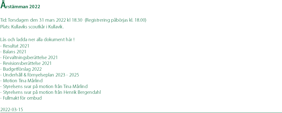 Årstämman 2022 Tid: Torsdagen den 31 mars 2022 kl 18.30 (Registrering påbörjas kl. 18.00) Plats: Kullaviks scoutkår i Kullavik. Läs och ladda ner alla dokument här ! - Resultat 2021 - Balans 2021 - Förvaltningsberättelse 2021 - Revisionsberättelse 2021 - Budgetförslag 2022 - Underhåll & förnyelseplan 2023 - 2025 - Motion Tina Mårlind - Styrelsens svar på motion från Tina Mårlind - Styrelsens svar på motion från Henrik Bergendahl - Fullmakt för ombud 2022-03-15