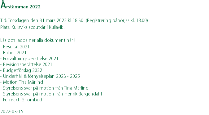 Årstämman 2022 Tid: Torsdagen den 31 mars 2022 kl 18.30 (Registrering påbörjas kl. 18.00) Plats: Kullaviks scoutkår i Kullavik. Läs och ladda ner alla dokument här ! - Resultat 2021 - Balans 2021 - Förvaltningsberättelse 2021 - Revisionsberättelse 2021 - Budgetförslag 2022 - Underhåll & förnyelseplan 2023 - 2025 - Motion Tina Mårlind - Styrelsens svar på motion från Tina Mårlind - Styrelsens svar på motion från Henrik Bergendahl - Fullmakt för ombud 2022-03-15