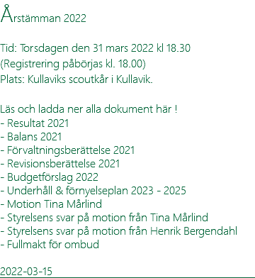 Årstämman 2022 Tid: Torsdagen den 31 mars 2022 kl 18.30 (Registrering påbörjas kl. 18.00) Plats: Kullaviks scoutkår i Kullavik. Läs och ladda ner alla dokument här ! - Resultat 2021 - Balans 2021 - Förvaltningsberättelse 2021 - Revisionsberättelse 2021 - Budgetförslag 2022 - Underhåll & förnyelseplan 2023 - 2025 - Motion Tina Mårlind - Styrelsens svar på motion från Tina Mårlind - Styrelsens svar på motion från Henrik Bergendahl - Fullmakt för ombud 2022-03-15