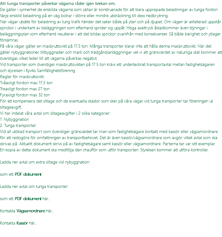 Att tunga transporter påverkar vägarna råder igen tvekan om. De gäller i synnerhet de enskilda vägarna som sällan är konstruerade för att klara upprepade belastningar av tunga fordon. Varje enskild belastning på en väg bidrar i större eller mindre utsträckning till dess nedbrytning. När vägar utsätts för belastning av tung trafik händer det saker både på ytan och på djupet. Om vägen är asfalterad uppstår sprickor i underkant av beläggningen som efterhand sprider sig uppåt. Höga axeltryck åstadkommer även töjningar i beläggningsytan som efterhand resulterar i att det bildas sprickor ovanifrån med konsekvenser. Så både bärighet och ytlager försämras. På våra vägar gäller en maxbruttovikt på 17,5 ton. Många transporter klarar inte att hålla denna maxbruttovikt. När det gäller nybyggnationer, tillbyggnader och mark och trädgårdsanläggningar vet vi att gränsvärdet av naturliga skäl kommer att överstigas vilket leder till att vägarna påverkas negativt. Vid transporter som överstiger maxbruttovikten på 17.5 ton krävs ett undertecknat transportavtal mellan fastighetsägaren och styrelsen i Kyviks Samfällighetsförening. Regler för maxbruttovikt: Tvåaxligt fordon max 17,5 ton Treaxligt fordon max 27 ton Fyraxligt fordon max 32 ton För att kompensera det slitage och de eventuella skador som sker på våra vägar vid tunga transporter tar föreningen ut slitageavgift. Vi har indelat våra avtal om slitageavgifter i 2 olika kategorier: 1. Nybyggnation 2. Tunga transporter Vid all utökad transport som överstiger gränsvärdet tar man som fastighetsägare kontakt med kassör eller vägsamordnare för att redogöra för omfattningen av transportbehovet. Det är även kassör/vägsamordnare som avgör vilket avtal som ska skrivas på. Aktuellt dokument skrivs på av fastighetsägare samt kassör eller vägsamordnare. Parterna tar var sitt exemplar. En kopia av detta dokument ska medfölja den chaufför som utför transporten. Styrelsen kommer att utföra kontroller. Ladda ner avtal om extra slitage vid nybyggnation:  som ett PDF dokument Ladda ner avtal om tunga transporter: som ett PDF dokument här... Kontakta Vägsamordnare här... Kontakta Kassör här... 
