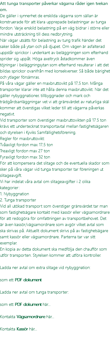 Att tunga transporter påverkar vägarna råder igen tvekan om. De gäller i synnerhet de enskilda vägarna som sällan är konstruerade för att klara upprepade belastningar av tunga fordon. Varje enskild belastning på en väg bidrar i större eller mindre utsträckning till dess nedbrytning. När vägar utsätts för belastning av tung trafik händer det saker både på ytan och på djupet. Om vägen är asfalterad uppstår sprickor i underkant av beläggningen som efterhand sprider sig uppåt. Höga axeltryck åstadkommer även töjningar i beläggningsytan som efterhand resulterar i att det bildas sprickor ovanifrån med konsekvenser. Så både bärighet och ytlager försämras. På våra vägar gäller en maxbruttovikt på 17,5 ton. Många transporter klarar inte att hålla denna maxbruttovikt. När det gäller nybyggnationer, tillbyggnader och mark och trädgårdsanläggningar vet vi att gränsvärdet av naturliga skäl kommer att överstigas vilket leder till att vägarna påverkas negativt. Vid transporter som överstiger maxbruttovikten på 17.5 ton krävs ett undertecknat transportavtal mellan fastighetsägaren och styrelsen i Kyviks Samfällighetsförening. Regler för maxbruttovikt: Tvåaxligt fordon max 17,5 ton Treaxligt fordon max 27 ton Fyraxligt fordon max 32 ton För att kompensera det slitage och de eventuella skador som sker på våra vägar vid tunga transporter tar föreningen ut slitageavgift. Vi har indelat våra avtal om slitageavgifter i 2 olika kategorier: 1. Nybyggnation 2. Tunga transporter Vid all utökad transport som överstiger gränsvärdet tar man som fastighetsägare kontakt med kassör eller vägsamordnare för att redogöra för omfattningen av transportbehovet. Det är även kassör/vägsamordnare som avgör vilket avtal som ska skrivas på. Aktuellt dokument skrivs på av fastighetsägare samt kassör eller vägsamordnare. Parterna tar var sitt exemplar. En kopia av detta dokument ska medfölja den chaufför som utför transporten. Styrelsen kommer att utföra kontroller. Ladda ner avtal om extra slitage vid nybyggnation:  som ett PDF dokument Ladda ner avtal om tunga transporter: som ett PDF dokument här... Kontakta Vägsamordnare här... Kontakta Kassör här... 