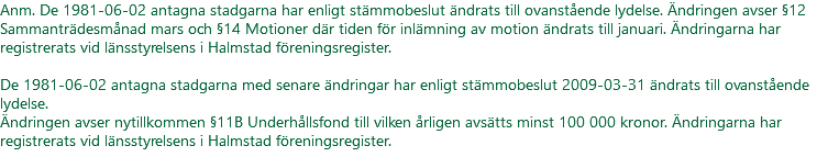 Anm. De 1981-06-02 antagna stadgarna har enligt stämmobeslut ändrats till ovanstående lydelse. Ändringen avser §12 Sammanträdesmånad mars och §14 Motioner där tiden för inlämning av motion ändrats till januari. Ändringarna har registrerats vid länsstyrelsens i Halmstad föreningsregister. De 1981-06-02 antagna stadgarna med senare ändringar har enligt stämmobeslut 2009-03-31 ändrats till ovanstående lydelse. Ändringen avser nytillkommen §11B Underhållsfond till vilken årligen avsätts minst 100 000 kronor. Ändringarna har registrerats vid länsstyrelsens i Halmstad föreningsregister. 