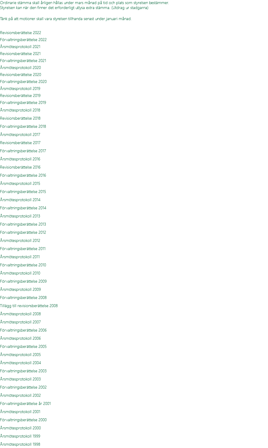 Ordinarie stämma skall årligen hållas under mars månad på tid och plats som styrelsen bestämmer. Styrelsen kan när den finner det erforderligt utlysa extra stämma. (Utdrag ur stadgarna) Tänk på att motioner skall vara styrelsen tillhanda senast under januari månad.  Revisionsberättelse 2022 Förvaltningsberättelse 2022 Årsmötesprotokoll 2021 Revisionsberättelse 2021 Förvaltningsberättelse 2021 Årsmötesprotokoll 2020 Revisionsberättelse 2020 Förvaltningsberättelse 2020 Årsmötesprotokoll 2019 Revisionsberättelse 2019 Förvaltningsberättelse 2019 Årsmötesprotokoll 2018 Revisionsberättelse 2018 Förvaltningsberättelse 2018 Årsmötesprotokoll 2017 Revisionsberättelse 2017 Förvaltningsberättelse 2017 Årsmötesprotokoll 2016 Revisionsberättelse 2016 Förvaltningsberättelse 2016 Årsmötesprotokoll 2015 Förvaltningsberättelse 2015 Årsmötesprotokoll 2014 Förvaltningsberättelse 2014 Årsmötesprotokoll 2013 Förvaltningsberättelse 2013 Förvaltningsberättelse 2012 Årsmötesprotokoll 2012 Förvaltningsberättelse 2011 Årsmötesprotokoll 2011 Förvaltningsberättelse 2010 Årsmötesprotokoll 2010 Förvaltningsberättelse 2009 Årsmötesprotokoll 2009 Förvaltningsberättelse 2008 Tillägg till revisionsberättelse 2008 Årsmötesprotokoll 2008 Årsmötesprotokoll 2007 Förvaltningsberättelse 2006 Årsmötesprotokoll 2006 Förvaltningsberättelse 2005 Årsmötesprotokoll 2005 Årsmötesprotokoll 2004 Förvaltningsberättelse 2003 Årsmötesprotokoll 2003 Förvaltningsberättelse 2002 Årsmötesprotokoll 2002 Förvaltningsberättelse år 2001 Årsmötesprotokoll 2001 Förvaltningsberättelse 2000 Årsmötesprotokoll 2000 Årsmötesprotokoll 1999 Årsmötesprotokoll 1998