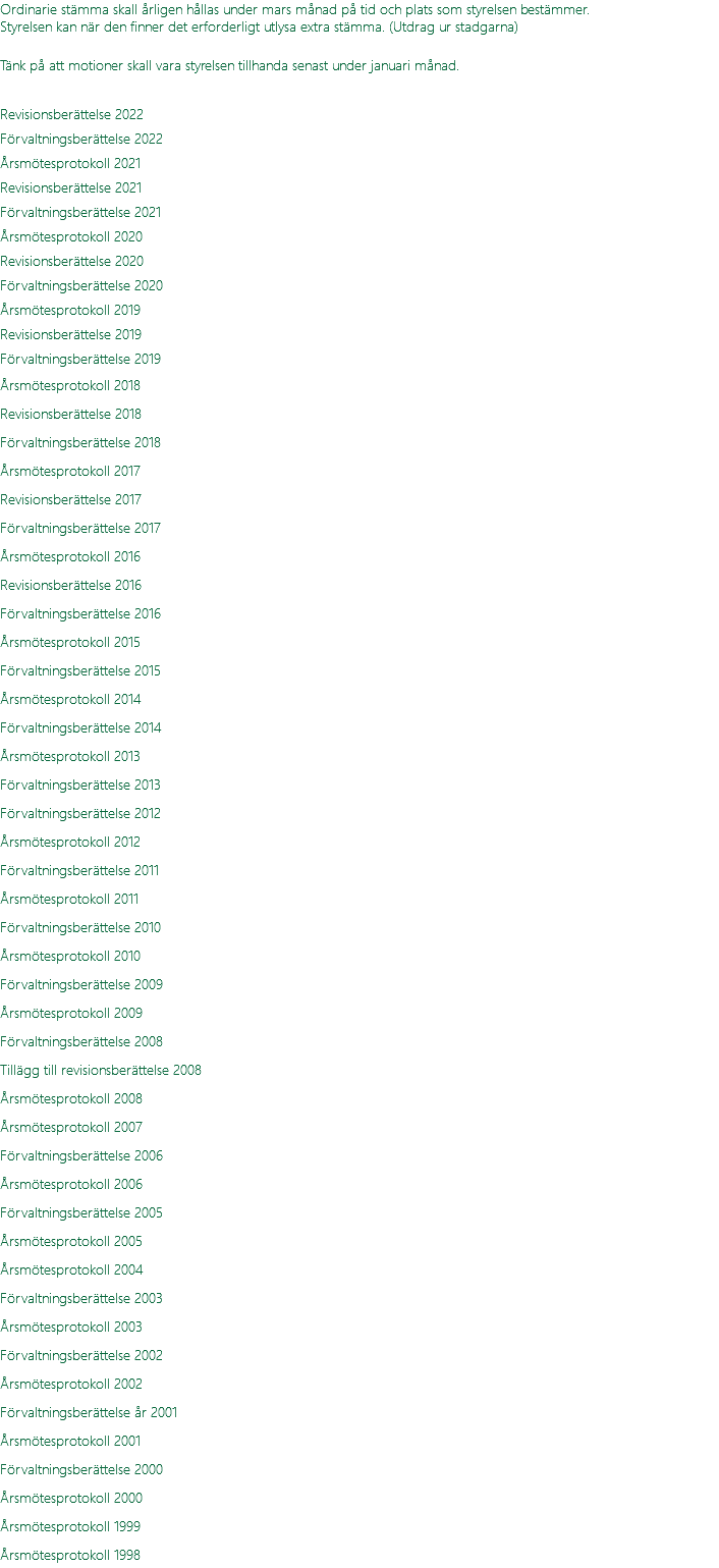 Ordinarie stämma skall årligen hållas under mars månad på tid och plats som styrelsen bestämmer. Styrelsen kan när den finner det erforderligt utlysa extra stämma. (Utdrag ur stadgarna) Tänk på att motioner skall vara styrelsen tillhanda senast under januari månad.  Revisionsberättelse 2022 Förvaltningsberättelse 2022 Årsmötesprotokoll 2021 Revisionsberättelse 2021 Förvaltningsberättelse 2021 Årsmötesprotokoll 2020 Revisionsberättelse 2020 Förvaltningsberättelse 2020 Årsmötesprotokoll 2019 Revisionsberättelse 2019 Förvaltningsberättelse 2019 Årsmötesprotokoll 2018 Revisionsberättelse 2018 Förvaltningsberättelse 2018 Årsmötesprotokoll 2017 Revisionsberättelse 2017 Förvaltningsberättelse 2017 Årsmötesprotokoll 2016 Revisionsberättelse 2016 Förvaltningsberättelse 2016 Årsmötesprotokoll 2015 Förvaltningsberättelse 2015 Årsmötesprotokoll 2014 Förvaltningsberättelse 2014 Årsmötesprotokoll 2013 Förvaltningsberättelse 2013 Förvaltningsberättelse 2012 Årsmötesprotokoll 2012 Förvaltningsberättelse 2011 Årsmötesprotokoll 2011 Förvaltningsberättelse 2010 Årsmötesprotokoll 2010 Förvaltningsberättelse 2009 Årsmötesprotokoll 2009 Förvaltningsberättelse 2008 Tillägg till revisionsberättelse 2008 Årsmötesprotokoll 2008 Årsmötesprotokoll 2007 Förvaltningsberättelse 2006 Årsmötesprotokoll 2006 Förvaltningsberättelse 2005 Årsmötesprotokoll 2005 Årsmötesprotokoll 2004 Förvaltningsberättelse 2003 Årsmötesprotokoll 2003 Förvaltningsberättelse 2002 Årsmötesprotokoll 2002 Förvaltningsberättelse år 2001 Årsmötesprotokoll 2001 Förvaltningsberättelse 2000 Årsmötesprotokoll 2000 Årsmötesprotokoll 1999 Årsmötesprotokoll 1998