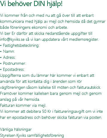 Vi behöver DIN hjälp! Vi kommer från och med nu att gå över till att enbart kommunicera med hjälp av mejl och hemsida då det gynnar både föreningens ekonomi och arbete. Vi ber Er därför att skicka nedanstående uppgifter till info@kyviks.se så vi kan uppdatera vårt medlemsregister. • Fastighetsbeteckning: • Namn: • Adress: • Postnummer: • Epostadress: Uppgifterna som du lämnar här kommer vi enbart att använda för att kontakta dig i ärenden som rör vägföreningen såsom kallelse till möten och fakturautskick. Framöver kommer kallelsen bara genom mejl och genom anslag på vår hemsida. Fakturan kommer via mejl. Vi kommer att debitera 50 Kr i faktureringsavgift om vi inte har en epostadress och behöver skicka fakturan via posten. Vänliga hälsningar Styrelsen Kyviks samfällighetsförening