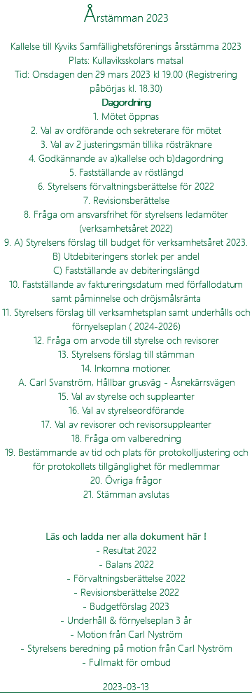 Årstämman 2023 Kallelse till Kyviks Samfällighetsförenings årsstämma 2023 Plats: Kullaviksskolans matsal Tid: Onsdagen den 29 mars 2023 kl 19.00 (Registrering påbörjas kl. 18.30) Dagordning 1. Mötet öppnas 2. Val av ordförande och sekreterare för mötet 3. Val av 2 justeringsmän tillika rösträknare 4. Godkännande av a)kallelse och b)dagordning 5. Fastställande av röstlängd 6. Styrelsens förvaltningsberättelse för 2022 7. Revisionsberättelse 8. Fråga om ansvarsfrihet för styrelsens ledamöter (verksamhetsåret 2022) 9. A) Styrelsens förslag till budget för verksamhetsåret 2023. B) Utdebiteringens storlek per andel C) Fastställande av debiteringslängd 10. Fastställande av faktureringsdatum med förfallodatum samt påminnelse och dröjsmålsränta 11. Styrelsens förslag till verksamhetsplan samt underhålls och förnyelseplan ( 2024-2026) 12. Fråga om arvode till styrelse och revisorer 13. Styrelsens förslag till stämman 14. Inkomna motioner. A. Carl Svanström, Hållbar grusväg - Åsnekärrsvägen 15. Val av styrelse och suppleanter 16. Val av styrelseordförande 17. Val av revisorer och revisorsuppleanter 18. Fråga om valberedning 19. Bestämmande av tid och plats för protokolljustering och för protokollets tillgänglighet för medlemmar 20. Övriga frågor 21. Stämman avslutas Läs och ladda ner alla dokument här ! - Resultat 2022 - Balans 2022 - Förvaltningsberättelse 2022 - Revisionsberättelse 2022 - Budgetförslag 2023 - Underhåll & förnyelseplan 3 år - Motion från Carl Nyström - Styrelsens beredning på motion från Carl Nyström - Fullmakt för ombud 2023-03-13