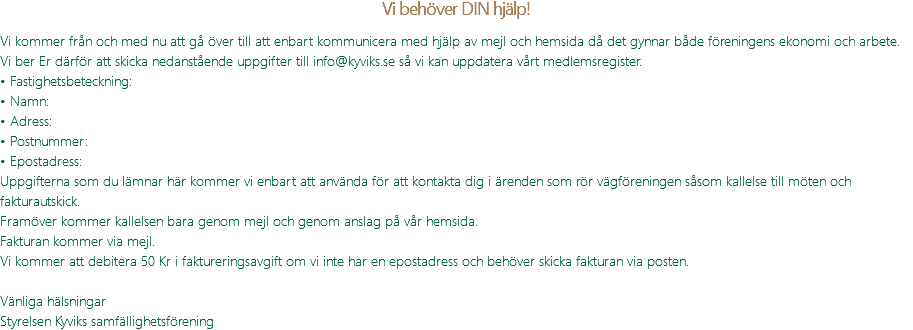 Vi behöver DIN hjälp! Vi kommer från och med nu att gå över till att enbart kommunicera med hjälp av mejl och hemsida då det gynnar både föreningens ekonomi och arbete. Vi ber Er därför att skicka nedanstående uppgifter till info@kyviks.se så vi kan uppdatera vårt medlemsregister. • Fastighetsbeteckning: • Namn: • Adress: • Postnummer: • Epostadress: Uppgifterna som du lämnar här kommer vi enbart att använda för att kontakta dig i ärenden som rör vägföreningen såsom kallelse till möten och fakturautskick. Framöver kommer kallelsen bara genom mejl och genom anslag på vår hemsida. Fakturan kommer via mejl. Vi kommer att debitera 50 Kr i faktureringsavgift om vi inte har en epostadress och behöver skicka fakturan via posten. Vänliga hälsningar Styrelsen Kyviks samfällighetsförening