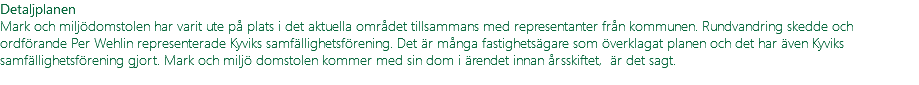 Detaljplanen Mark och miljödomstolen har varit ute på plats i det aktuella området tillsammans med representanter från kommunen. Rundvandring skedde och ordförande Per Wehlin representerade Kyviks samfällighetsförening. Det är många fastighetsägare som överklagat planen och det har även Kyviks samfällighetsförening gjort. Mark och miljö domstolen kommer med sin dom i ärendet innan årsskiftet, är det sagt. 