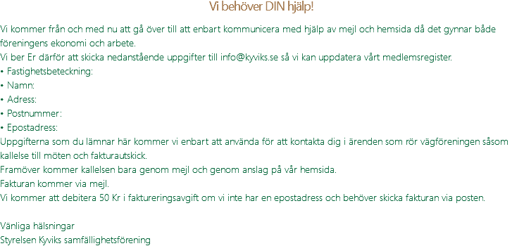 Vi behöver DIN hjälp! Vi kommer från och med nu att gå över till att enbart kommunicera med hjälp av mejl och hemsida då det gynnar både föreningens ekonomi och arbete. Vi ber Er därför att skicka nedanstående uppgifter till info@kyviks.se så vi kan uppdatera vårt medlemsregister. • Fastighetsbeteckning: • Namn: • Adress: • Postnummer: • Epostadress: Uppgifterna som du lämnar här kommer vi enbart att använda för att kontakta dig i ärenden som rör vägföreningen såsom kallelse till möten och fakturautskick. Framöver kommer kallelsen bara genom mejl och genom anslag på vår hemsida. Fakturan kommer via mejl. Vi kommer att debitera 50 Kr i faktureringsavgift om vi inte har en epostadress och behöver skicka fakturan via posten. Vänliga hälsningar Styrelsen Kyviks samfällighetsförening