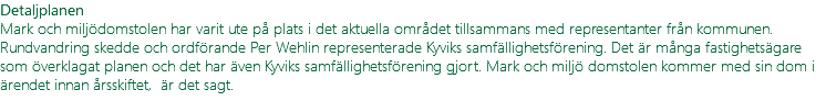 Detaljplanen Mark och miljödomstolen har varit ute på plats i det aktuella området tillsammans med representanter från kommunen. Rundvandring skedde och ordförande Per Wehlin representerade Kyviks samfällighetsförening. Det är många fastighetsägare som överklagat planen och det har även Kyviks samfällighetsförening gjort. Mark och miljö domstolen kommer med sin dom i ärendet innan årsskiftet, är det sagt. 