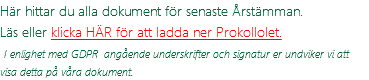 Här hittar du alla dokument för senaste Årstämman. Läs eller klicka HÄR för att ladda ner Prokollolet.  I enlighet med GDPR angående underskrifter och signatur er undviker vi att visa detta på våra dokument.