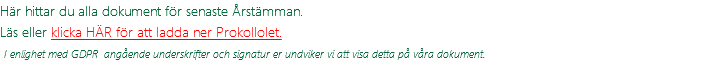 Här hittar du alla dokument för senaste Årstämman. Läs eller klicka HÄR för att ladda ner Prokollolet.  I enlighet med GDPR angående underskrifter och signatur er undviker vi att visa detta på våra dokument.