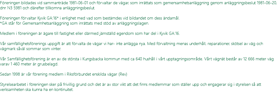 Föreningen bildades vid sammanträde 1981-06-01 och förvaltar de vägar, som inrättats som gemensamhetsanläggning genom anläggningsbeslut 1981-06-20, dnr N3 5981 och därefter tillkomna anläggningsbeslut. Föreningen förvaltar Kyvik GA:16* i enlighet med vad som bestämdes vid bildandet om dess ändamål. *GA står för Gemensamhetsanläggning som inrättats med stöd av anläggningslagen. Medlem i föreningen är ägare till fastighet eller därmed jämställd egendom som har del i Kyvik GA:16. Vår samfällighetsförenings uppgift är att förvalta de vägar vi har- inte anlägga nya. Med förvaltning menas underhåll, reparationer, skötsel av väg och vägmark såväl sommar som vinter. Vår Samfällighetsförening är en av de största i Kungsbacka kommun med ca 640 hushåll i vårt upptagningsområde. Vårt vägnät består av 12 666 meter väg varav 1 460 meter är grusbelagd. Sedan 1998 är vår förening medlem i Riksförbundet enskilda vägar (Rev) Styrelsearbetet i föreningen sker på frivillig grund och det är av stor vikt att det finns medlemmar som ställer upp och engagerar sig i styrelsen så att verksamheten ska kunna ha en kontinuitet. 