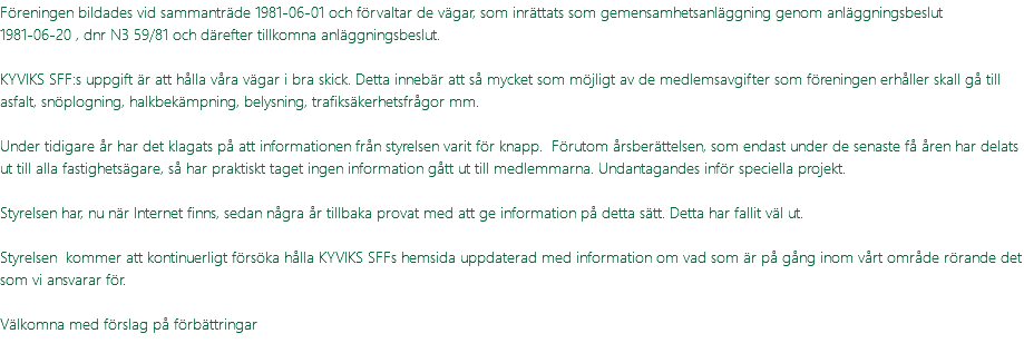 Föreningen bildades vid sammanträde 1981-06-01 och förvaltar de vägar, som inrättats som gemensamhetsanläggning genom anläggningsbeslut 1981-06-20 , dnr N3 59/81 och därefter tillkomna anläggningsbeslut. KYVIKS SFF:s uppgift är att hålla våra vägar i bra skick. Detta innebär att så mycket som möjligt av de medlemsavgifter som föreningen erhåller skall gå till asfalt, snöplogning, halkbekämpning, belysning, trafiksäkerhetsfrågor mm. Under tidigare år har det klagats på att informationen från styrelsen varit för knapp. Förutom årsberättelsen, som endast under de senaste få åren har delats ut till alla fastighetsägare, så har praktiskt taget ingen information gått ut till medlemmarna. Undantagandes inför speciella projekt. Styrelsen har, nu när Internet finns, sedan några år tillbaka provat med att ge information på detta sätt. Detta har fallit väl ut. Styrelsen kommer att kontinuerligt försöka hålla KYVIKS SFFs hemsida uppdaterad med information om vad som är på gång inom vårt område rörande det som vi ansvarar för. Välkomna med förslag på förbättringar 