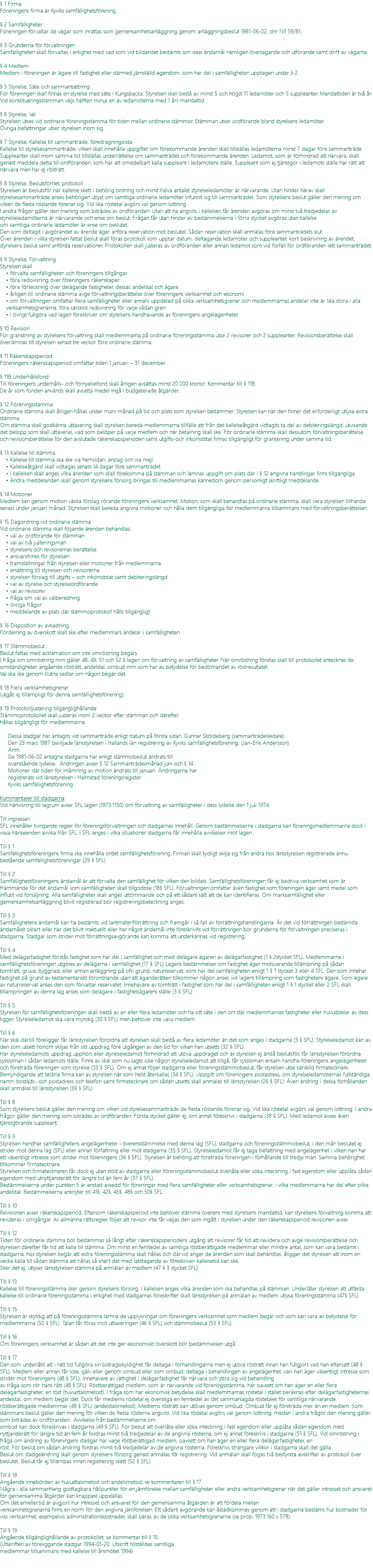 § 1 Firma Föreningens firma är Kyviks samfällighetsförening. § 2 Samfälligheter Föreningen förvaltar de vägar som inrättas som gemensamhetsanläggning genom anläggningsbeslut 1981-06-02, dnr N3 59/81. § 3 Grunderna för förvaltningen Samfälligheten skall förvaltas i enlighet med vad som vid bildandet bestämts om dess ändamål nämligen övertagande och utförande samt drift av vägarna. § 4 Medlem Medlem i föreningen är ägare till fastighet eller därmed jämställd egendom, som har del i samfälligheten upptagen under § 2. § 5 Styrelse, Säte och sammansättning För föreningen skall finnas en styrelse med säte i Kungsbacka. Styrelsen skall bestå av minst 5 och högst 11 ledamöter och 5 suppleanter. Mandattiden är två år. Vid konstitueringsstämman väljs hälften minus en av ledamöterna med 1 års mandattid § 6 Styrelse, Val Styrelsen utses vid ordinarie föreningsstämma för tiden mellan ordinarie stämmor. Stämman utser ordförande bland styrelsens ledamöter. Övriga befattningar utser styrelsen inom sig. § 7 Styrelse, Kallelse till sammanträde, föredragningslista Kallelse till styrelsesammanträde, vilken skall innehålla uppgifter om förekommande ärenden skall tillställas ledamöterna minst 7 dagar före sammanträde. Suppleanter skall inom samma tid tillställas underrättelse om sammanträdet och förekommande ärenden. Ledamot, som är förhindrad att närvara, skall genast meddela detta till ordföranden, som har att omedelbart kalla suppleant i ledamotens ställe. Suppleant som ej tjänstgör i ledamots ställe har rätt att närvara men har ej rösträtt. § 8 Styrelse, Beslutsförhet, protokoll Styrelsen är beslutsför när kallelse skett i behörig ordning och minst halva antalet styrelseledamöter är närvarande. Utan hinder härav skall styrelsesammanträde anses behörigen utlyst om samtliga ordinarie ledamöter infunnit sig till sammanträdet. Som styrelsens beslut gäller den mening om vilken de flesta röstande förenar sig. Vid lika röstetal avgörs val genom lottning. I andra frågor gäller den mening som biträdes av ordföranden. Utan att ha angivits i kallelsen får ärenden avgöras om minst två tredjedelar av styrelseledamöterna är närvarande och ense om beslut. Frågan får utan hinder av bestämmelserna i förra stycket avgöras utan kallelse om samtliga ordinarie ledamöter är ense om beslutet. Den som deltagit i avgörandet av ärende äger anföra reservation mot beslutet. Sådan reservation skall anmälas före sammanträdets slut. Över ärenden i vilka styrelsen fattat beslut skall föras protokoll som upptar datum, deltagande ledamöter och suppleanter, kort beskrivning av ärendet, styrelsens beslut samt anförda reservationer. Protokollen skall justeras av ordföranden eller annan ledamot som vid förfall för ordföranden lett sammanträdet. § 9 Styrelse, Förvaltning Styrelsen skall • förvalta samfälligheten och föreningens tillgångar • föra redovisning över föreningens räkenskaper • föra förteckning över delägande fastigheter, dessas andelstal och ägare • årligen till ordinarie stämma avge förvaltningsberättelse över föreningens verksamhet och ekonomi • om förvaltningen omfattar flera samfälligheter eller annars uppdelad på olika verksamhetsgrenar och medlemmarnas andelar inte är lika stora i alla verksamhetsgrenarna, föra särskild redovisning för varje sådan gren • i övrigt fullgöra vad lagen föreskriver om styrelsens handhavande av föreningens angelägenheter § 10 Revision För granskning av styrelsens förvaltning skall medlemmarna på ordinarie föreningsstämma utse 2 revisorer och 2 suppleanter. Revisionsberättelse skall överlämnas till styrelsen senast tre veckor före ordinarie stämma. § 11 Räkenskapsperiod Föreningens räkenskapsperiod omfattar tiden 1 januari – 31 december. § 11B Underhållsfond Till föreningens underhålls- och förnyelsefond skall årligen avsättas minst 20 000 kronor. Kommentar till § 11B. De år som fonden används skall avsatta medel ingå i budgeterade åtgärder. § 12 Föreningsstämma Ordinarie stämma skall årligen hållas under mars månad på tid och plats som styrelsen bestämmer. Styrelsen kan när den finner det erforderligt utlysa extra stämma. Om stämma skall godkänna uttaxering skall styrelsen bereda medlemmarna tillfälle att från det kallelseåtgärd vidtagits ta del av debiteringslängd, utvisande det belopp som skall uttaxeras, vad som belöper på varje medlem och när betalning skall ske. För ordinarie stämma skall dessutom förvaltningsberättelse och revisionsberättelse för den avslutade räkenskapsperioden samt utgifts-och inkomststat finnas tillgängligt för granskning under samma tid. § 13 Kallelse till stämma • Kallelse till stämma ska ske via hemsidan, anslag och via mejl • Kallelseåtgärd skall vidtagas senast 14 dagar före sammanträdet • I kallelsen skall anges vilka ärenden som skall förekomma på stämman och lämnas uppgift om plats där i § 12 angivna handlingar finns tillgängliga. • Andra meddelanden skall genom styrelsens försorg bringas till medlemmarnas kännedom genom personligt skriftligt meddelande. § 14 Motioner Medlem kan genom motion väcka förslag rörande föreningens verksamhet. Motion, som skall behandlas på ordinarie stämma, skall vara styrelsen tillhanda senast under januari månad. Styrelsen skall bereda angivna motioner och hålla dem tillgängliga för medlemmarna tillsammans med förvaltningsberättelsen. § 15 Dagordning vid ordinarie stämma Vid ordinarie stämma skall följande ärenden behandlas: • val av ordförande för stämman • val av två justeringsmän • styrelsens och revisorernas berättelse • ansvarsfrihet för styrelsen • framställningar från styrelsen eller motioner från medlemmarna • ersättning till styrelsen och revisorerna • styrelsen förslag till utgifts – och inkomststat samt debiteringslängd • val av styrelse och styrelseordförande • val av revisorer • fråga om val av valberedning • övriga frågor • meddelande av plats där stämmoprotokoll hålls tillgängligt § 16 Disposition av avkastning Fördelning av överskott skall ske efter medlemmars andelar i samfälligheten. § 17 Stämmobeslut Beslut fattas med acklamation om inte omröstning begärs. I fråga om omröstning mm gäller 48, 49, 51 och 52 § lagen om förvaltning av samfälligheter. När omröstning företas skall till protokollet antecknas de omständigheter angående rösträtt, andelstal, ombud mm som har av betydelse för bedömandet av röstresultatet. Val ska ske genom slutna sedlar om någon begär det. § 18 Flera verksamhetsgrenar (utgår, ej tillämpligt för denna samfällighetsförening) § 19 Protokolljustering tillgänglighållande Stämmoprotokollet skall justeras inom 2 veckor efter stämman och därefter hållas tillgängligt för medlemmarna. Dessa stadgar har antagits vid sammanträde enligt datum på första sidan. Gunnar Sköldeberg (sammanträdesledare) Den 23 mars 1987 beviljade länsstyrelsen i Hallands län registrering av Kyviks samfällighetsförening. (Jan-Erik Andersson) Anm. De 1981-06-02 antagna stadgarna har enligt stämmobeslut ändrats till ovanstående lydelse. Ändringen avser § 12 Sammanträdesmånad juni och § 14. Motioner där tiden för inlämning av motion ändrats till januari. Ändringarna har registrerats vid länsstyrelsen i Halmstad föreningsregister. Kyviks samfällighetsförening Kommentarer till stadgarna Vid hänvisning till lagrum avser SFL lagen (1973:1150) om förvaltning av samfälligheter i dess lydelse den 1 juli 1974. Till ingressen SFL innehåller tvingande regler för föreningsförvaltningen och stadgarnas Innehåll. Genom bestämmelserna i stadgarna kan föreningsmedlemmarna dock i vissa hänseenden avvika från SFL. I SFL anges i vilka situationer stadgarna får innehålla avvikelser mot lagen. Till § 1 Samfällighetsföreningens firma ska innehålla ordet samfällighetsförening. Firman skall tydligt skilja sig från andra hos länsstyrelsen registrerade ännu bestående samfällighetsföreningar (29 § SFL) Till § 2 Samfällighetsföreningens ändamål är att förvalta den samfällighet för vilken den bildats. Samfällighetsföreningen får ej bedriva verksamhet som är främmande för det ändamål som samfälligheten skall tillgodose (18§ SFL). Förvaltningen omfattar även fastighet som föreningen äger samt medel som influtit vid försäljning. Alla samfälligheter skall anges uttömmande och på ett sådant sätt att de kan identifieras. Om marksamfällighet eller gemensamhetsanläggning blivit registrerad bör registreringsbeteckning anges. Till § 3 Samfällighetens ändamål kan ha bestämts vid lantmäteriförrättning och framgår i så fall av förrättningshandlingarna. Är det vid förrättningen bestämda ändamålet oklart eller har det blivit inaktuellt eller har något ändamål inte föreskrivits vid förrättningen bör grunderna för förvaltningen preciseras i stadgarna. Stadgar som strider mot förrättningsavgörande kan komma att underkännas vid registrering. Till § 4 Med delägarfastighet förstås fastighet som har del i samfällighet och med delägare ägaren av delägarfastighet (1 § 2stycket SFL). Medlemmarna i samfällighetsföreningen utgöres av delägarna i samfällighet (17 § SFL) Lagens bestämmelser om fastighet äger motsvarande tillämpning på sådan tomträtt, gruva, byggnad, eller annan anläggning på ofri grund, naturreservat, som har del samfälligheten enligt 1 § 1 stycket 3 eller 4 SFL. Den som innehar fastighet på grund av testamentariskt förordnande utan att äganderätten tillkommer någon anses vid lagens tillämpning som fastighetens ägare. Som ägare av naturreservat anses den som förvaltar reservatet. Innehavare av tomträtt i fastighet som har del i samfälligheten enligt 1 § 1 stycket eller 2 SFL skall tillämpningen av denna lag anses som delägare i fastighetsägarens ställe (3 § SFL). Till § 5 Styrelsen för samfällighetsföreningen skall bestå av en eller flera ledamöter och ha sitt säte i den ort där medlemmarnas fastigheter eller huvuddelar av dess ligger. Styrelseledamot ska vara myndig (30 § SFL) men behöver inte vara medlem. Till § 6 När skäl därtill föreligger får länsstyrelsen förordna att styrelsen skall bestå av flera ledamöter än det som anges i stadgarna (3 § SFL). Styrelseledamot kan av den som utsett honom skiljas från sitt uppdrag före utgången av den tid för vilken han utsetts (32 § SFL). Har styrelseledamots uppdrag upphört eller styrelseledamot förhindrad att utöva uppdraget och är styrelsen ej ändå beslutsför, får länsstyrelsen förordna syssloman i sådan ledamots ställe. Finns av skäl som nu sagts icke någon styrelseledamot att tillgå, får syssloman ensam handha föreningens angelägenheter och företräda föreningen som styrelse (33 § SFL). Om ej annat följer stadgarna eller föreningsstämmobeslut, får styrelsen utse särskild firmatecknare. Bemyndigande att teckna firma kan av styrelsen när som helst återkallas (34 § SFL). Uppgift om föreningens postadress, om styrelseledamöternas fullständiga namn, bostads- och postadress och telefon samt firmatecknare om sådan utsetts skall anmälas till länsstyrelsen (26 § SFL). Även ändring i dessa förhållanden skall anmälas till länsstyrelsen (39 § SFL). Till § 8 Som styrelsens beslut gäller den mening om vilken vid styrelsesammanträde de flesta röstande förenar sig. Vid lika röstetal avgörs val genom lottning. I andra frågor gäller den mening som biträdes av ordföranden. Första stycket gäller ej, om annat föreskrivs i stadgarna (38 § SFL). Med ledamot avses även tjänstgörande suppleant. Till § 9 Styrelsen handhar samfällighetens angelägenheter i överensstämmelse med denna lag (SFL), stadgarna och föreningsstämmobeslut, i den mån beslutet ej strider mot denna lag (SFL) eller annan författning eller mot stadgarna (35 § SFL). Styrelseledamot får ej taga befattning med angelägenhet i vilken han har ett väsentligt intresse som strider mot föreningens (36 § SFL). Styrelsen är behörig att företräda föreningen i förhållande till tredje man. Samma behörighet tillkommer firmatecknare. Styrelsen och firmatecknaren får dock ej utan stöd av stadgarna eller föreningsstämmobeslut överlåta eller söka inteckning i fast egendom eller upplåta sådan egendom med utnyttjanderätt för längre tid än fem år (37 § SFL). Bestämmelserna under punkten 5 är endast avsedd för föreningar med flera samfälligheter eller verksamhetsgrenar, i vilka medlemmarna har del efter olika andelstal. Bestämmelserna anknyter till 41§, 42§, 45§, 48§ och 50§ SFL. Till § 10 Revisionen avser räkenskapsperiod. Eftersom räkenskapsperiod inte behöver stämma överens med styrelsens mandattid, kan styrelsens förvaltning komma att revideras i omgångar. Av allmänna rättsregler följer att revisor inte får väljas den som ingått i styrelsen under den räkenskapsperiod revisionen avser. Till § 12 Tiden för ordinarie stämma bör bestämmas så långt efter räkenskapsperiodens utgång att revisorer får tid att revidera och avge revisionsberättelse och styrelsen därefter får tid att kalla till stämma. Om minst en femtedel av samtliga röstberättigade medlemmar eller mindre antal, som kan vara bestämt i stadgarna, hos styrelsen begär att extra föreningsstämma skall hållas och därvid anger de ärenden som skall behandlas, åligger det styrelsen att inom en vecka kalla till sådan stämma att hållas så snart det med iakttagande av föreskriven kallelsetid kan ske. Sker det ej, utlyser länsstyrelsen stämma på anmälan av medlem (47 § 3 stycket SFL). Till § 13 Kallelse till föreningsstämma sker genom styrelsens försorg. I kallelsen anges vilka ärenden som ska behandlas på stämman. Underlåter styrelsen att utfärda kallelse till ordinarie föreningsstämma i enlighet med stadgarnas föreskrifter skall länsstyrelsen på anmälan av medlem utlysa föreningsstämma (47§ SFL). Till § 15 Styrelsen är skyldig att på föreningsstämma lämna de upplysningar om föreningens verksamhet som medlem begär och som kan vara av betydelse för medlemmarna (50 § SFL). Talan får föras mot uttaxeringen (46 § SFL) och stämmobeslut (53 § SFL). Till § 16 Om föreningens verksamhet är sådan att det inte ger ekonomiskt överskott bör bestämmelsen utgå. Till § 17 Den som underlåtit att i rätt tid fullgöra sin bidragsskyldighet får deltaga i förhandlingarna men ej utöva rösträtt innan han fullgjort vad han eftersatt (48 § SFL). Medlem eller annan får icke, själv eller genom ombud eller som ombud, deltaga i behandlingen av angelägenhet, vari han äger väsentligt intresse som strider mot föreningens (48 § SFL). Innehavare av rättighet i delägarfastighet får närvara och yttra sig vid behandling av fråga som rör hans rätt (48 § SFL). Röstberättigad medlem, som är närvarande vid föreningsstämma, har oavsett om han äger en eller flera delägarfastigheter, en röst (huvudtalsmetod). I fråga som har ekonomisk betydelse skall medlemmarnas röstetal i stället beräknas efter delägarfastigheternas andelstal, om medlem begär det. Dock får medlems röstetal ej överstiga en femtedel av det sammanlagda röstetalet för samtliga närvarande röstberättigade medlemmar (49 § SFL) (andelstalsmetod). Medlems rösträtt kan utövas genom ombud. Ombud får ej företräda mer än en medlem. Som stämmans beslut gäller den mening för vilken de flesta rösterna angivits. Vid lika röstetal avgörs val genom lottning, medan i andra frågor den mening gäller som biträdes av ordföranden. Avvikelse från bestämmelserna om ombud kan dock föreskrivas i stadgarna (49 § SFL). För beslut att överlåta eller söka inteckning i fast egendom eller upplåta sådan egendom med nyttjanderätt för längre tid än fem år fordras minst två tredjedelar av de angivna rösterna, om ej annat föreskrivs i stadgarna (51 § SFL). Vid omröstning i fråga om ändring av föreningens stadgar har varje röstberättigad medlem, oavsett om han äger en eller flera delägarfastigheter, en röst. För beslut om sådan ändring fordras minst två tredjedelar av de angivna rösterna. Föreskrivs strängare villkor i stadgarna skall det gälla. Beslut om stadgeändring skall genom styrelsens försorg genast anmälas för registrering. Vid anmälan skall fogas två bestyrkta avskrifter av protokoll över beslutet. Beslut får ej tillämpas innan registrering skett (52 § SFL). Till § 18 Angående innebörden av huvudtalsmetod och andelsmetod, se kommentaren till § 17. Några i alla sammanhang godtagbara hållpunkter för en jämförelse mellan samfälligheter eller andra verksamhetsgrenar när det gäller intresset och ansvaret för gemensamma åtgärder kan knappast uppställas. Om det emellertid är avgjort hur intresset och ansvaret för den gemensamma åtgärden är att fördela mellan verksamhetsgrenarna finns en norm för den angivna jämförelsen. Ett sådant avgörande kan åstadkommas genom att i stadgarna bestäms hur kostnader för viss verksamhet, exempelvis administrationskostnader, skall bäras av de olika verksamhetsgrenarna (se prop. 1973:160 s 578). Till § 19 Angående tillgänglighållande av protokollet, se kommentar till § 15. (Utskriften av föreliggande stadgar 1994-01-20. Utskrift tillställdes samtliga medlemmar tillsammans med kallelse till årsmötet 1994) 